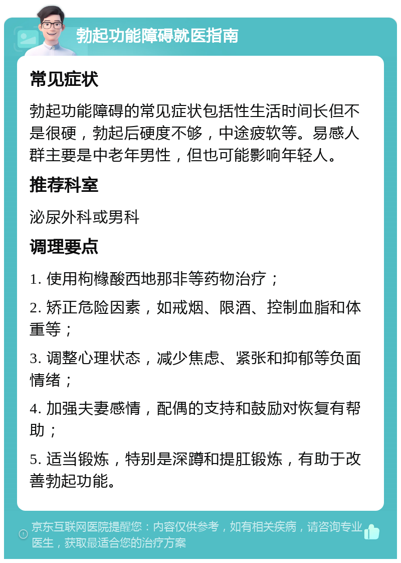 勃起功能障碍就医指南 常见症状 勃起功能障碍的常见症状包括性生活时间长但不是很硬，勃起后硬度不够，中途疲软等。易感人群主要是中老年男性，但也可能影响年轻人。 推荐科室 泌尿外科或男科 调理要点 1. 使用枸橼酸西地那非等药物治疗； 2. 矫正危险因素，如戒烟、限酒、控制血脂和体重等； 3. 调整心理状态，减少焦虑、紧张和抑郁等负面情绪； 4. 加强夫妻感情，配偶的支持和鼓励对恢复有帮助； 5. 适当锻炼，特别是深蹲和提肛锻炼，有助于改善勃起功能。