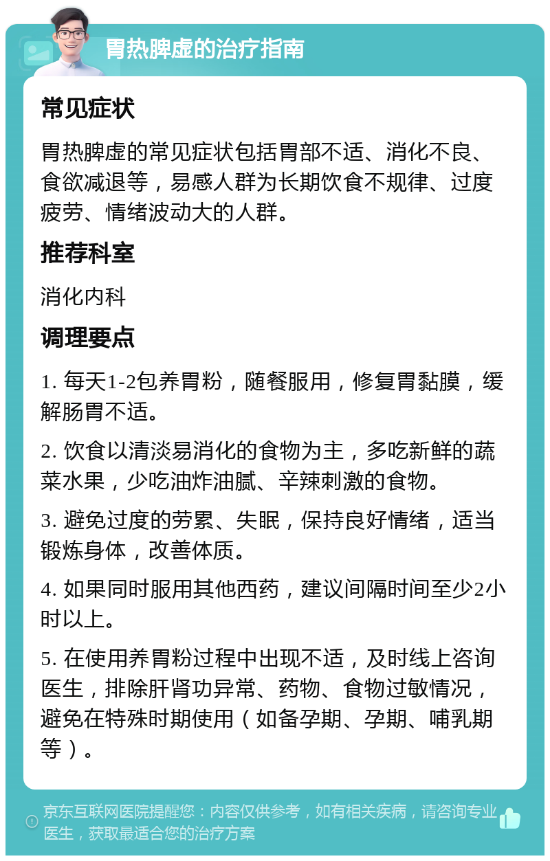 胃热脾虚的治疗指南 常见症状 胃热脾虚的常见症状包括胃部不适、消化不良、食欲减退等，易感人群为长期饮食不规律、过度疲劳、情绪波动大的人群。 推荐科室 消化内科 调理要点 1. 每天1-2包养胃粉，随餐服用，修复胃黏膜，缓解肠胃不适。 2. 饮食以清淡易消化的食物为主，多吃新鲜的蔬菜水果，少吃油炸油腻、辛辣刺激的食物。 3. 避免过度的劳累、失眠，保持良好情绪，适当锻炼身体，改善体质。 4. 如果同时服用其他西药，建议间隔时间至少2小时以上。 5. 在使用养胃粉过程中出现不适，及时线上咨询医生，排除肝肾功异常、药物、食物过敏情况，避免在特殊时期使用（如备孕期、孕期、哺乳期等）。