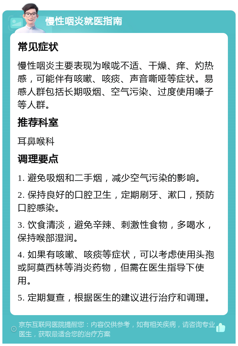 慢性咽炎就医指南 常见症状 慢性咽炎主要表现为喉咙不适、干燥、痒、灼热感，可能伴有咳嗽、咳痰、声音嘶哑等症状。易感人群包括长期吸烟、空气污染、过度使用嗓子等人群。 推荐科室 耳鼻喉科 调理要点 1. 避免吸烟和二手烟，减少空气污染的影响。 2. 保持良好的口腔卫生，定期刷牙、漱口，预防口腔感染。 3. 饮食清淡，避免辛辣、刺激性食物，多喝水，保持喉部湿润。 4. 如果有咳嗽、咳痰等症状，可以考虑使用头孢或阿莫西林等消炎药物，但需在医生指导下使用。 5. 定期复查，根据医生的建议进行治疗和调理。