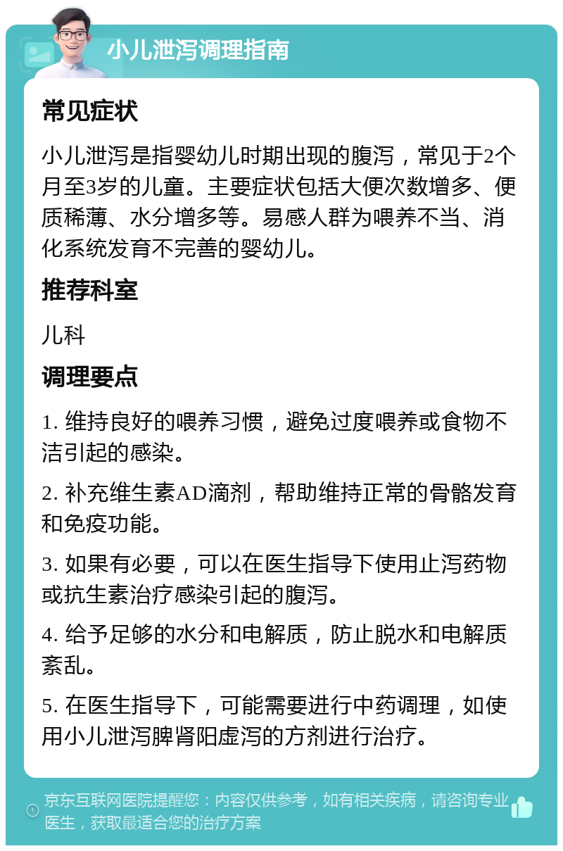 小儿泄泻调理指南 常见症状 小儿泄泻是指婴幼儿时期出现的腹泻，常见于2个月至3岁的儿童。主要症状包括大便次数增多、便质稀薄、水分增多等。易感人群为喂养不当、消化系统发育不完善的婴幼儿。 推荐科室 儿科 调理要点 1. 维持良好的喂养习惯，避免过度喂养或食物不洁引起的感染。 2. 补充维生素AD滴剂，帮助维持正常的骨骼发育和免疫功能。 3. 如果有必要，可以在医生指导下使用止泻药物或抗生素治疗感染引起的腹泻。 4. 给予足够的水分和电解质，防止脱水和电解质紊乱。 5. 在医生指导下，可能需要进行中药调理，如使用小儿泄泻脾肾阳虚泻的方剂进行治疗。