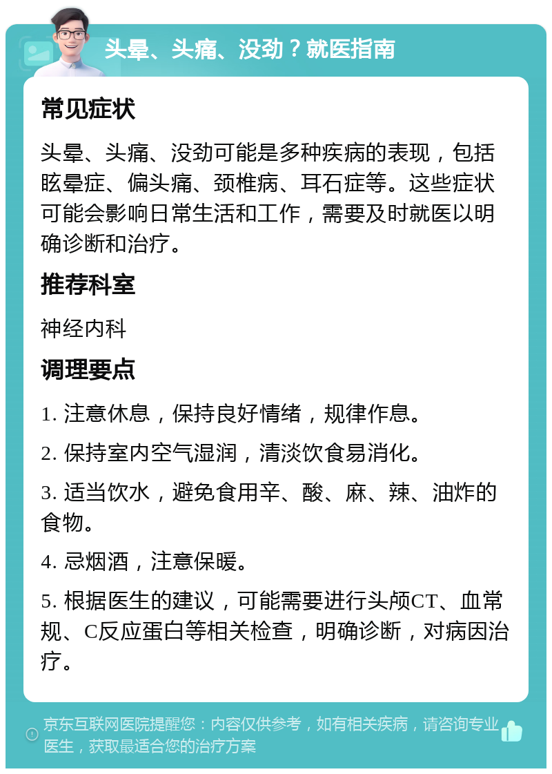 头晕、头痛、没劲？就医指南 常见症状 头晕、头痛、没劲可能是多种疾病的表现，包括眩晕症、偏头痛、颈椎病、耳石症等。这些症状可能会影响日常生活和工作，需要及时就医以明确诊断和治疗。 推荐科室 神经内科 调理要点 1. 注意休息，保持良好情绪，规律作息。 2. 保持室内空气湿润，清淡饮食易消化。 3. 适当饮水，避免食用辛、酸、麻、辣、油炸的食物。 4. 忌烟酒，注意保暖。 5. 根据医生的建议，可能需要进行头颅CT、血常规、C反应蛋白等相关检查，明确诊断，对病因治疗。