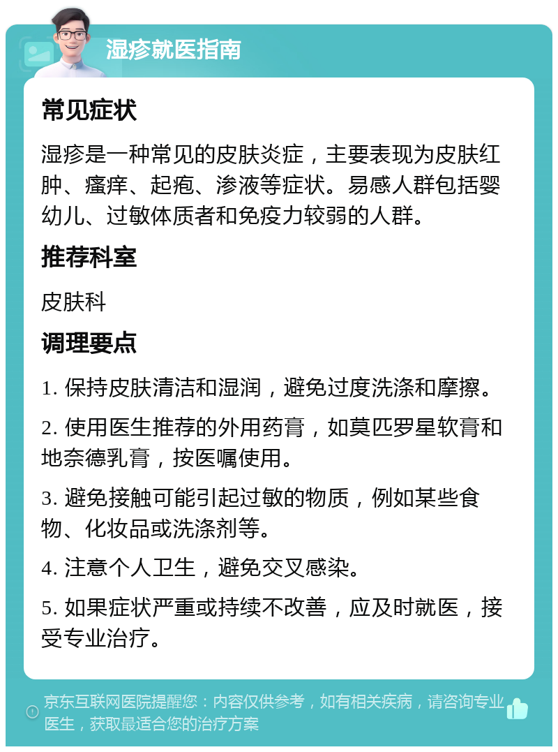 湿疹就医指南 常见症状 湿疹是一种常见的皮肤炎症，主要表现为皮肤红肿、瘙痒、起疱、渗液等症状。易感人群包括婴幼儿、过敏体质者和免疫力较弱的人群。 推荐科室 皮肤科 调理要点 1. 保持皮肤清洁和湿润，避免过度洗涤和摩擦。 2. 使用医生推荐的外用药膏，如莫匹罗星软膏和地奈德乳膏，按医嘱使用。 3. 避免接触可能引起过敏的物质，例如某些食物、化妆品或洗涤剂等。 4. 注意个人卫生，避免交叉感染。 5. 如果症状严重或持续不改善，应及时就医，接受专业治疗。