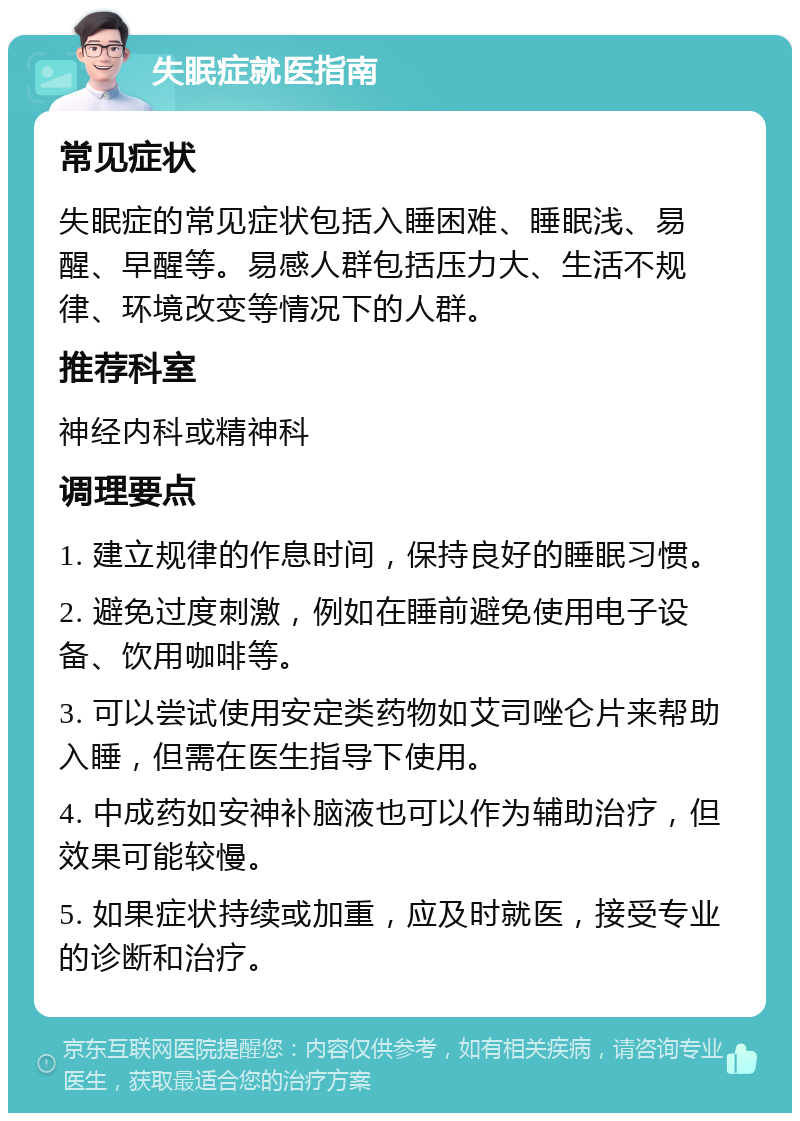 失眠症就医指南 常见症状 失眠症的常见症状包括入睡困难、睡眠浅、易醒、早醒等。易感人群包括压力大、生活不规律、环境改变等情况下的人群。 推荐科室 神经内科或精神科 调理要点 1. 建立规律的作息时间，保持良好的睡眠习惯。 2. 避免过度刺激，例如在睡前避免使用电子设备、饮用咖啡等。 3. 可以尝试使用安定类药物如艾司唑仑片来帮助入睡，但需在医生指导下使用。 4. 中成药如安神补脑液也可以作为辅助治疗，但效果可能较慢。 5. 如果症状持续或加重，应及时就医，接受专业的诊断和治疗。