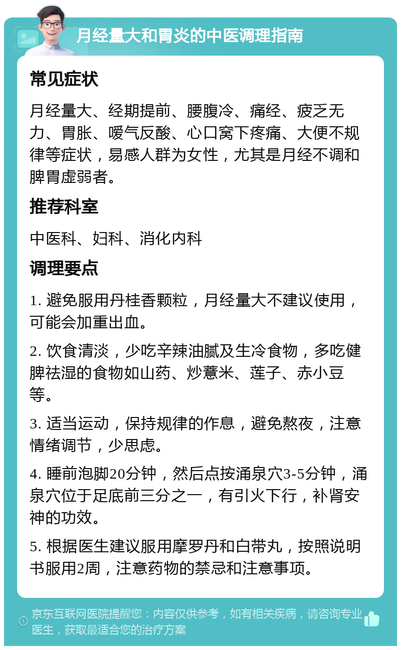 月经量大和胃炎的中医调理指南 常见症状 月经量大、经期提前、腰腹冷、痛经、疲乏无力、胃胀、嗳气反酸、心口窝下疼痛、大便不规律等症状，易感人群为女性，尤其是月经不调和脾胃虚弱者。 推荐科室 中医科、妇科、消化内科 调理要点 1. 避免服用丹桂香颗粒，月经量大不建议使用，可能会加重出血。 2. 饮食清淡，少吃辛辣油腻及生冷食物，多吃健脾祛湿的食物如山药、炒薏米、莲子、赤小豆等。 3. 适当运动，保持规律的作息，避免熬夜，注意情绪调节，少思虑。 4. 睡前泡脚20分钟，然后点按涌泉穴3-5分钟，涌泉穴位于足底前三分之一，有引火下行，补肾安神的功效。 5. 根据医生建议服用摩罗丹和白带丸，按照说明书服用2周，注意药物的禁忌和注意事项。