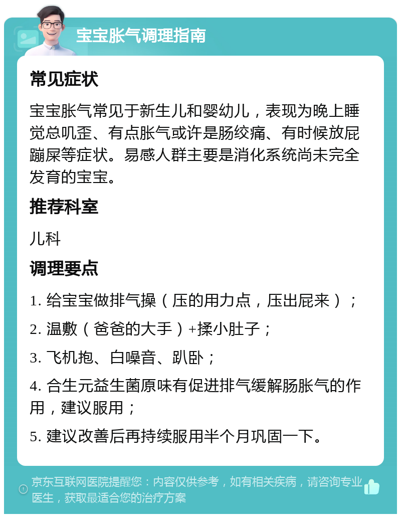 宝宝胀气调理指南 常见症状 宝宝胀气常见于新生儿和婴幼儿，表现为晚上睡觉总叽歪、有点胀气或许是肠绞痛、有时候放屁蹦屎等症状。易感人群主要是消化系统尚未完全发育的宝宝。 推荐科室 儿科 调理要点 1. 给宝宝做排气操（压的用力点，压出屁来）； 2. 温敷（爸爸的大手）+揉小肚子； 3. 飞机抱、白噪音、趴卧； 4. 合生元益生菌原味有促进排气缓解肠胀气的作用，建议服用； 5. 建议改善后再持续服用半个月巩固一下。