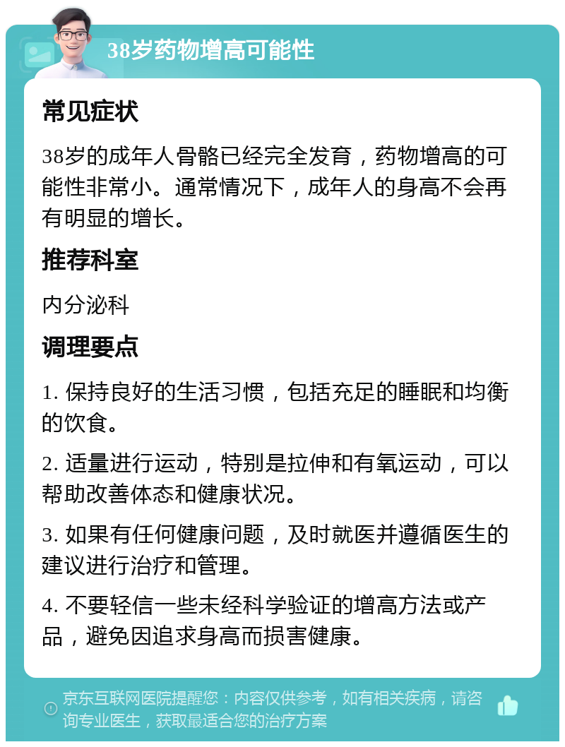 38岁药物增高可能性 常见症状 38岁的成年人骨骼已经完全发育，药物增高的可能性非常小。通常情况下，成年人的身高不会再有明显的增长。 推荐科室 内分泌科 调理要点 1. 保持良好的生活习惯，包括充足的睡眠和均衡的饮食。 2. 适量进行运动，特别是拉伸和有氧运动，可以帮助改善体态和健康状况。 3. 如果有任何健康问题，及时就医并遵循医生的建议进行治疗和管理。 4. 不要轻信一些未经科学验证的增高方法或产品，避免因追求身高而损害健康。