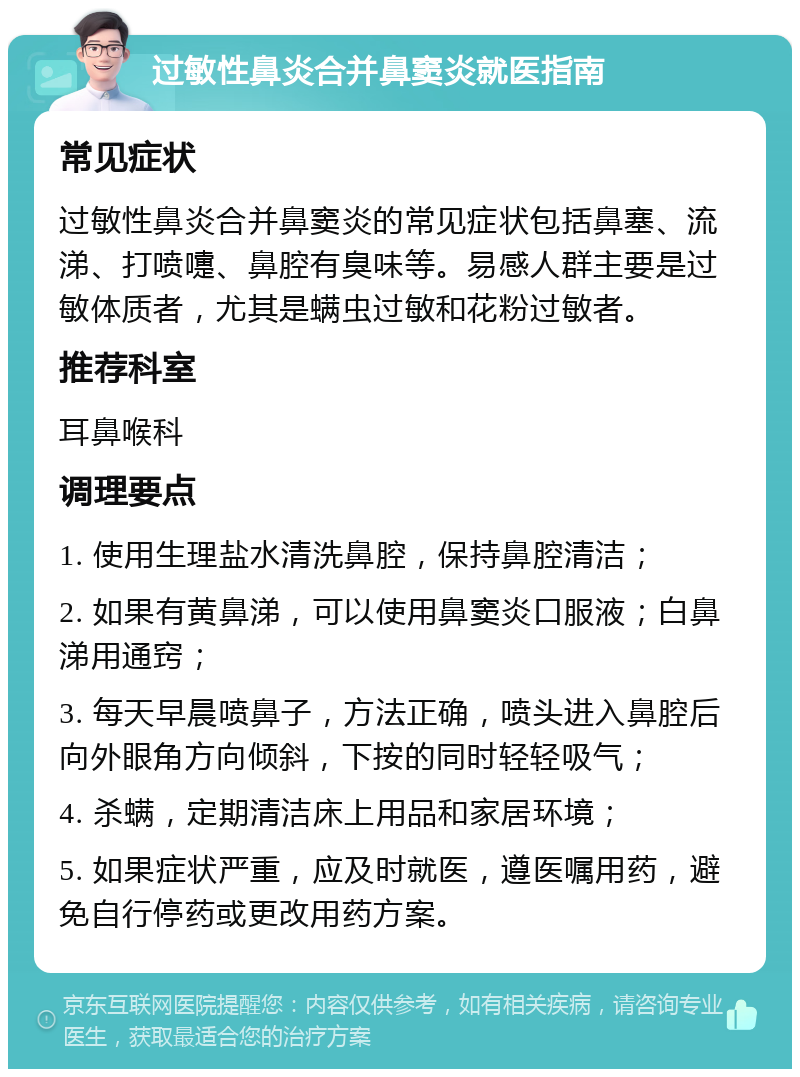 过敏性鼻炎合并鼻窦炎就医指南 常见症状 过敏性鼻炎合并鼻窦炎的常见症状包括鼻塞、流涕、打喷嚏、鼻腔有臭味等。易感人群主要是过敏体质者，尤其是螨虫过敏和花粉过敏者。 推荐科室 耳鼻喉科 调理要点 1. 使用生理盐水清洗鼻腔，保持鼻腔清洁； 2. 如果有黄鼻涕，可以使用鼻窦炎口服液；白鼻涕用通窍； 3. 每天早晨喷鼻子，方法正确，喷头进入鼻腔后向外眼角方向倾斜，下按的同时轻轻吸气； 4. 杀螨，定期清洁床上用品和家居环境； 5. 如果症状严重，应及时就医，遵医嘱用药，避免自行停药或更改用药方案。