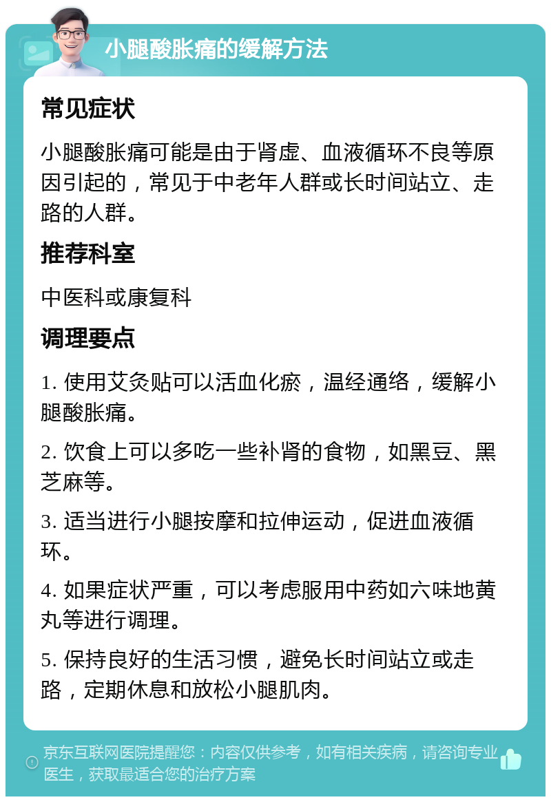 小腿酸胀痛的缓解方法 常见症状 小腿酸胀痛可能是由于肾虚、血液循环不良等原因引起的，常见于中老年人群或长时间站立、走路的人群。 推荐科室 中医科或康复科 调理要点 1. 使用艾灸贴可以活血化瘀，温经通络，缓解小腿酸胀痛。 2. 饮食上可以多吃一些补肾的食物，如黑豆、黑芝麻等。 3. 适当进行小腿按摩和拉伸运动，促进血液循环。 4. 如果症状严重，可以考虑服用中药如六味地黄丸等进行调理。 5. 保持良好的生活习惯，避免长时间站立或走路，定期休息和放松小腿肌肉。