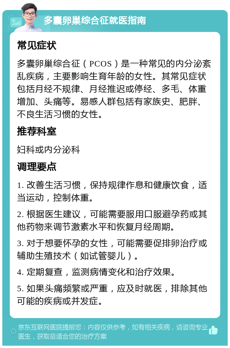 多囊卵巢综合征就医指南 常见症状 多囊卵巢综合征（PCOS）是一种常见的内分泌紊乱疾病，主要影响生育年龄的女性。其常见症状包括月经不规律、月经推迟或停经、多毛、体重增加、头痛等。易感人群包括有家族史、肥胖、不良生活习惯的女性。 推荐科室 妇科或内分泌科 调理要点 1. 改善生活习惯，保持规律作息和健康饮食，适当运动，控制体重。 2. 根据医生建议，可能需要服用口服避孕药或其他药物来调节激素水平和恢复月经周期。 3. 对于想要怀孕的女性，可能需要促排卵治疗或辅助生殖技术（如试管婴儿）。 4. 定期复查，监测病情变化和治疗效果。 5. 如果头痛频繁或严重，应及时就医，排除其他可能的疾病或并发症。