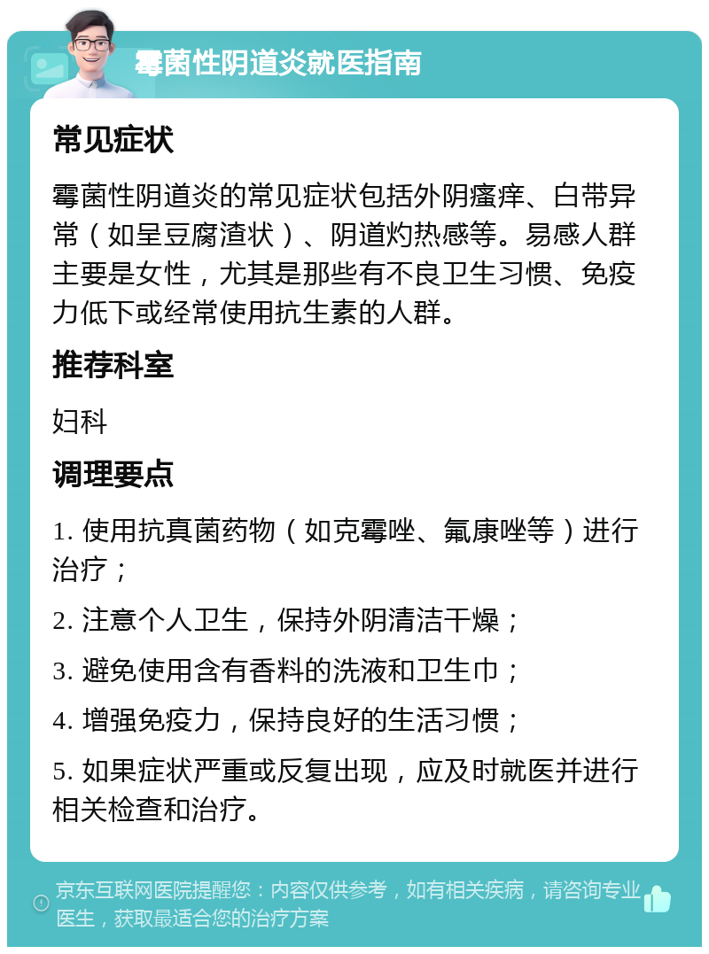 霉菌性阴道炎就医指南 常见症状 霉菌性阴道炎的常见症状包括外阴瘙痒、白带异常（如呈豆腐渣状）、阴道灼热感等。易感人群主要是女性，尤其是那些有不良卫生习惯、免疫力低下或经常使用抗生素的人群。 推荐科室 妇科 调理要点 1. 使用抗真菌药物（如克霉唑、氟康唑等）进行治疗； 2. 注意个人卫生，保持外阴清洁干燥； 3. 避免使用含有香料的洗液和卫生巾； 4. 增强免疫力，保持良好的生活习惯； 5. 如果症状严重或反复出现，应及时就医并进行相关检查和治疗。