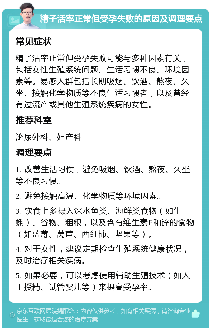 精子活率正常但受孕失败的原因及调理要点 常见症状 精子活率正常但受孕失败可能与多种因素有关，包括女性生殖系统问题、生活习惯不良、环境因素等。易感人群包括长期吸烟、饮酒、熬夜、久坐、接触化学物质等不良生活习惯者，以及曾经有过流产或其他生殖系统疾病的女性。 推荐科室 泌尿外科、妇产科 调理要点 1. 改善生活习惯，避免吸烟、饮酒、熬夜、久坐等不良习惯。 2. 避免接触高温、化学物质等环境因素。 3. 饮食上多摄入深水鱼类、海鲜类食物（如生蚝）、谷物、粗粮，以及含有维生素E和锌的食物（如蓝莓、莴苣、西红柿、坚果等）。 4. 对于女性，建议定期检查生殖系统健康状况，及时治疗相关疾病。 5. 如果必要，可以考虑使用辅助生殖技术（如人工授精、试管婴儿等）来提高受孕率。