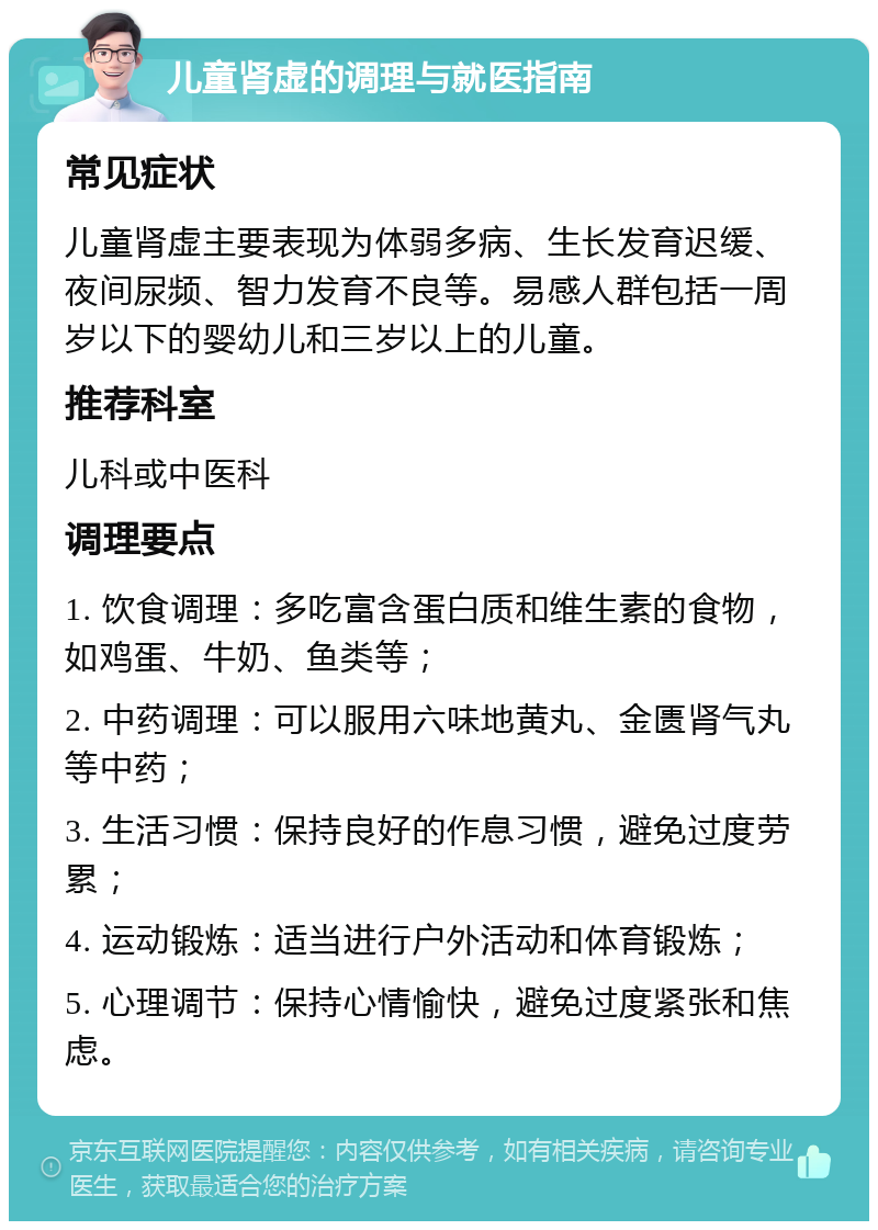 儿童肾虚的调理与就医指南 常见症状 儿童肾虚主要表现为体弱多病、生长发育迟缓、夜间尿频、智力发育不良等。易感人群包括一周岁以下的婴幼儿和三岁以上的儿童。 推荐科室 儿科或中医科 调理要点 1. 饮食调理：多吃富含蛋白质和维生素的食物，如鸡蛋、牛奶、鱼类等； 2. 中药调理：可以服用六味地黄丸、金匮肾气丸等中药； 3. 生活习惯：保持良好的作息习惯，避免过度劳累； 4. 运动锻炼：适当进行户外活动和体育锻炼； 5. 心理调节：保持心情愉快，避免过度紧张和焦虑。