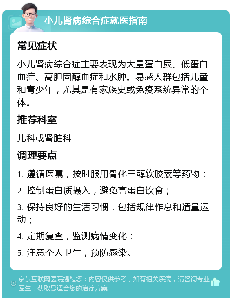 小儿肾病综合症就医指南 常见症状 小儿肾病综合症主要表现为大量蛋白尿、低蛋白血症、高胆固醇血症和水肿。易感人群包括儿童和青少年，尤其是有家族史或免疫系统异常的个体。 推荐科室 儿科或肾脏科 调理要点 1. 遵循医嘱，按时服用骨化三醇软胶囊等药物； 2. 控制蛋白质摄入，避免高蛋白饮食； 3. 保持良好的生活习惯，包括规律作息和适量运动； 4. 定期复查，监测病情变化； 5. 注意个人卫生，预防感染。