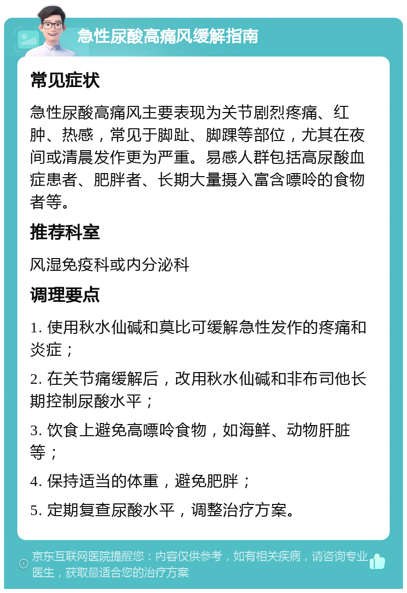 急性尿酸高痛风缓解指南 常见症状 急性尿酸高痛风主要表现为关节剧烈疼痛、红肿、热感，常见于脚趾、脚踝等部位，尤其在夜间或清晨发作更为严重。易感人群包括高尿酸血症患者、肥胖者、长期大量摄入富含嘌呤的食物者等。 推荐科室 风湿免疫科或内分泌科 调理要点 1. 使用秋水仙碱和莫比可缓解急性发作的疼痛和炎症； 2. 在关节痛缓解后，改用秋水仙碱和非布司他长期控制尿酸水平； 3. 饮食上避免高嘌呤食物，如海鲜、动物肝脏等； 4. 保持适当的体重，避免肥胖； 5. 定期复查尿酸水平，调整治疗方案。