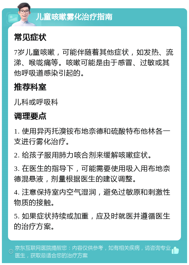 儿童咳嗽雾化治疗指南 常见症状 7岁儿童咳嗽，可能伴随着其他症状，如发热、流涕、喉咙痛等。咳嗽可能是由于感冒、过敏或其他呼吸道感染引起的。 推荐科室 儿科或呼吸科 调理要点 1. 使用异丙托溴铵布地奈德和硫酸特布他林各一支进行雾化治疗。 2. 给孩子服用肺力咳合剂来缓解咳嗽症状。 3. 在医生的指导下，可能需要使用吸入用布地奈德混悬液，剂量根据医生的建议调整。 4. 注意保持室内空气湿润，避免过敏原和刺激性物质的接触。 5. 如果症状持续或加重，应及时就医并遵循医生的治疗方案。