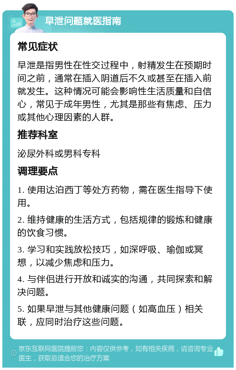 早泄问题就医指南 常见症状 早泄是指男性在性交过程中，射精发生在预期时间之前，通常在插入阴道后不久或甚至在插入前就发生。这种情况可能会影响性生活质量和自信心，常见于成年男性，尤其是那些有焦虑、压力或其他心理因素的人群。 推荐科室 泌尿外科或男科专科 调理要点 1. 使用达泊西丁等处方药物，需在医生指导下使用。 2. 维持健康的生活方式，包括规律的锻炼和健康的饮食习惯。 3. 学习和实践放松技巧，如深呼吸、瑜伽或冥想，以减少焦虑和压力。 4. 与伴侣进行开放和诚实的沟通，共同探索和解决问题。 5. 如果早泄与其他健康问题（如高血压）相关联，应同时治疗这些问题。