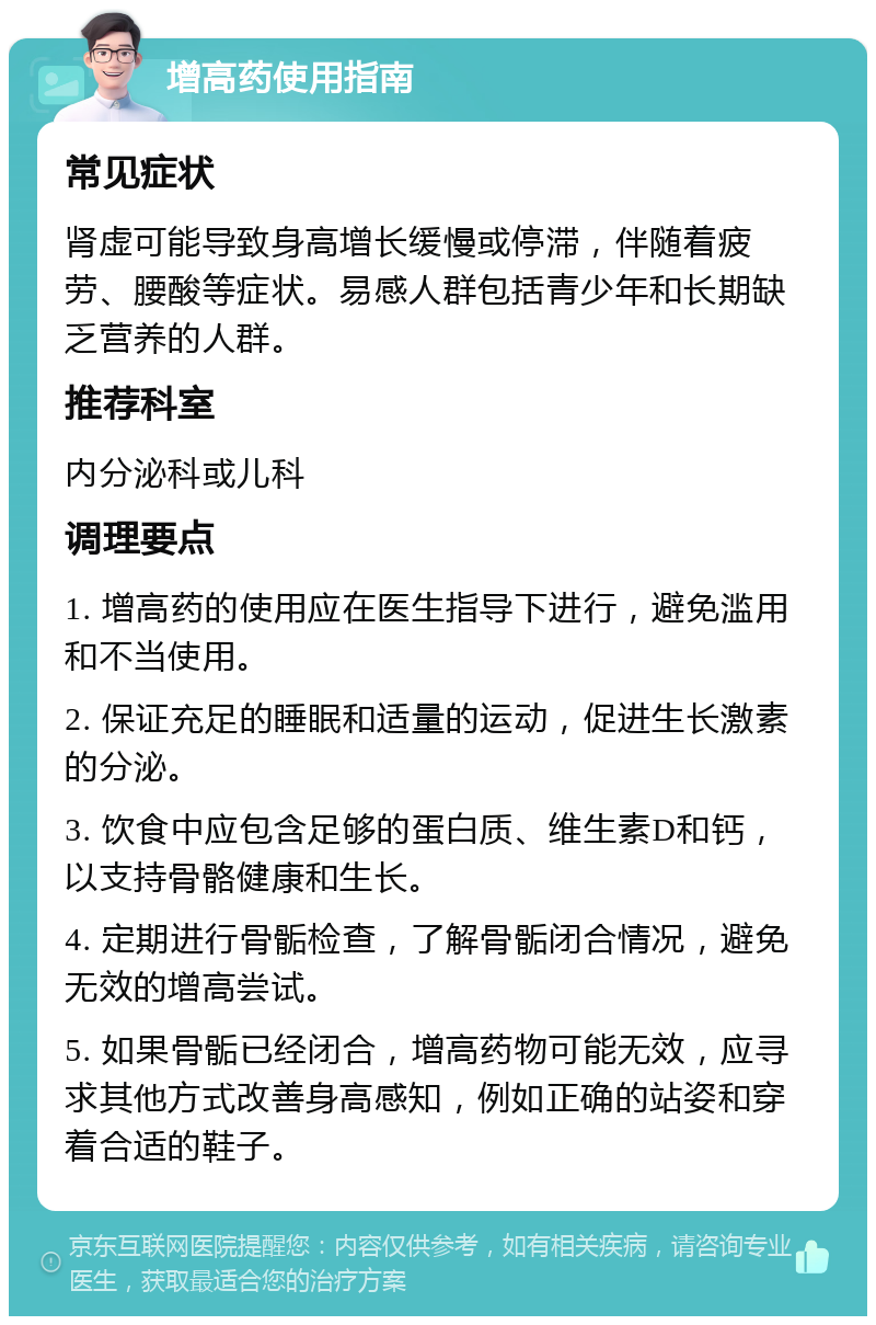 增高药使用指南 常见症状 肾虚可能导致身高增长缓慢或停滞，伴随着疲劳、腰酸等症状。易感人群包括青少年和长期缺乏营养的人群。 推荐科室 内分泌科或儿科 调理要点 1. 增高药的使用应在医生指导下进行，避免滥用和不当使用。 2. 保证充足的睡眠和适量的运动，促进生长激素的分泌。 3. 饮食中应包含足够的蛋白质、维生素D和钙，以支持骨骼健康和生长。 4. 定期进行骨骺检查，了解骨骺闭合情况，避免无效的增高尝试。 5. 如果骨骺已经闭合，增高药物可能无效，应寻求其他方式改善身高感知，例如正确的站姿和穿着合适的鞋子。