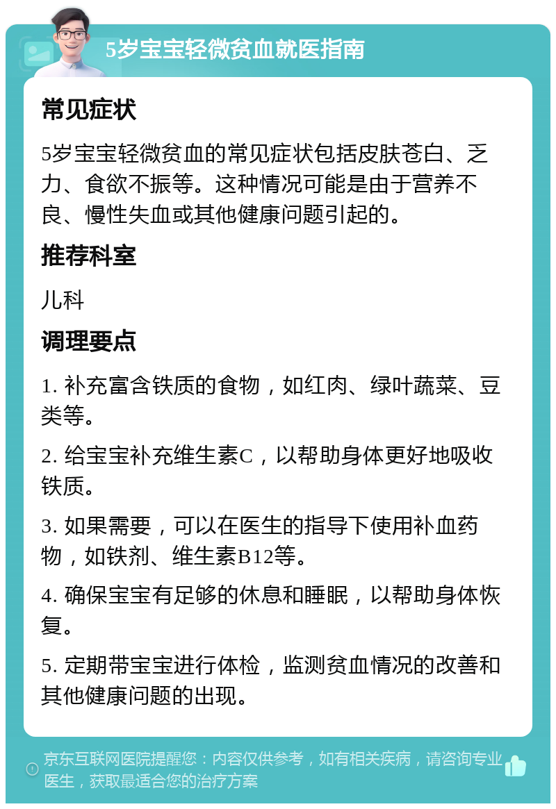 5岁宝宝轻微贫血就医指南 常见症状 5岁宝宝轻微贫血的常见症状包括皮肤苍白、乏力、食欲不振等。这种情况可能是由于营养不良、慢性失血或其他健康问题引起的。 推荐科室 儿科 调理要点 1. 补充富含铁质的食物，如红肉、绿叶蔬菜、豆类等。 2. 给宝宝补充维生素C，以帮助身体更好地吸收铁质。 3. 如果需要，可以在医生的指导下使用补血药物，如铁剂、维生素B12等。 4. 确保宝宝有足够的休息和睡眠，以帮助身体恢复。 5. 定期带宝宝进行体检，监测贫血情况的改善和其他健康问题的出现。