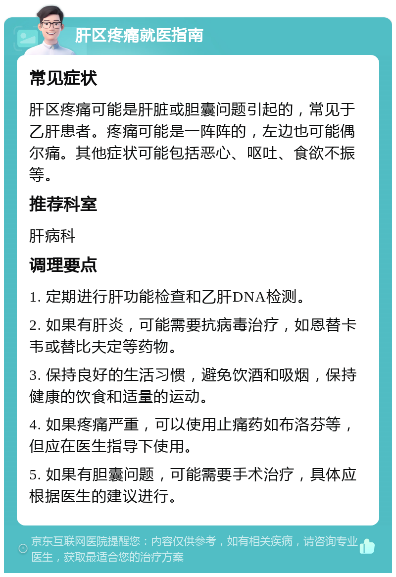 肝区疼痛就医指南 常见症状 肝区疼痛可能是肝脏或胆囊问题引起的，常见于乙肝患者。疼痛可能是一阵阵的，左边也可能偶尔痛。其他症状可能包括恶心、呕吐、食欲不振等。 推荐科室 肝病科 调理要点 1. 定期进行肝功能检查和乙肝DNA检测。 2. 如果有肝炎，可能需要抗病毒治疗，如恩替卡韦或替比夫定等药物。 3. 保持良好的生活习惯，避免饮酒和吸烟，保持健康的饮食和适量的运动。 4. 如果疼痛严重，可以使用止痛药如布洛芬等，但应在医生指导下使用。 5. 如果有胆囊问题，可能需要手术治疗，具体应根据医生的建议进行。