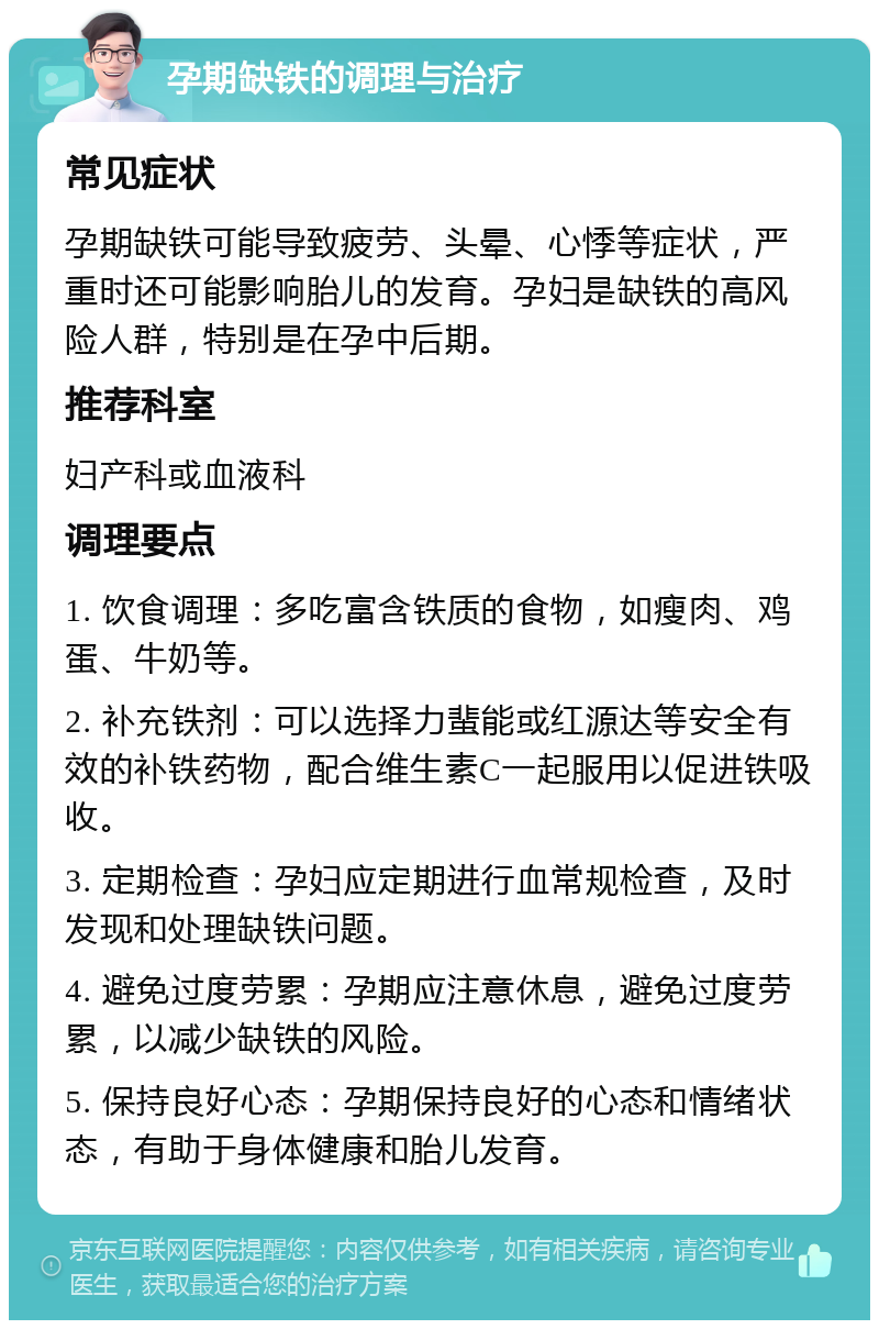 孕期缺铁的调理与治疗 常见症状 孕期缺铁可能导致疲劳、头晕、心悸等症状，严重时还可能影响胎儿的发育。孕妇是缺铁的高风险人群，特别是在孕中后期。 推荐科室 妇产科或血液科 调理要点 1. 饮食调理：多吃富含铁质的食物，如瘦肉、鸡蛋、牛奶等。 2. 补充铁剂：可以选择力蜚能或红源达等安全有效的补铁药物，配合维生素C一起服用以促进铁吸收。 3. 定期检查：孕妇应定期进行血常规检查，及时发现和处理缺铁问题。 4. 避免过度劳累：孕期应注意休息，避免过度劳累，以减少缺铁的风险。 5. 保持良好心态：孕期保持良好的心态和情绪状态，有助于身体健康和胎儿发育。