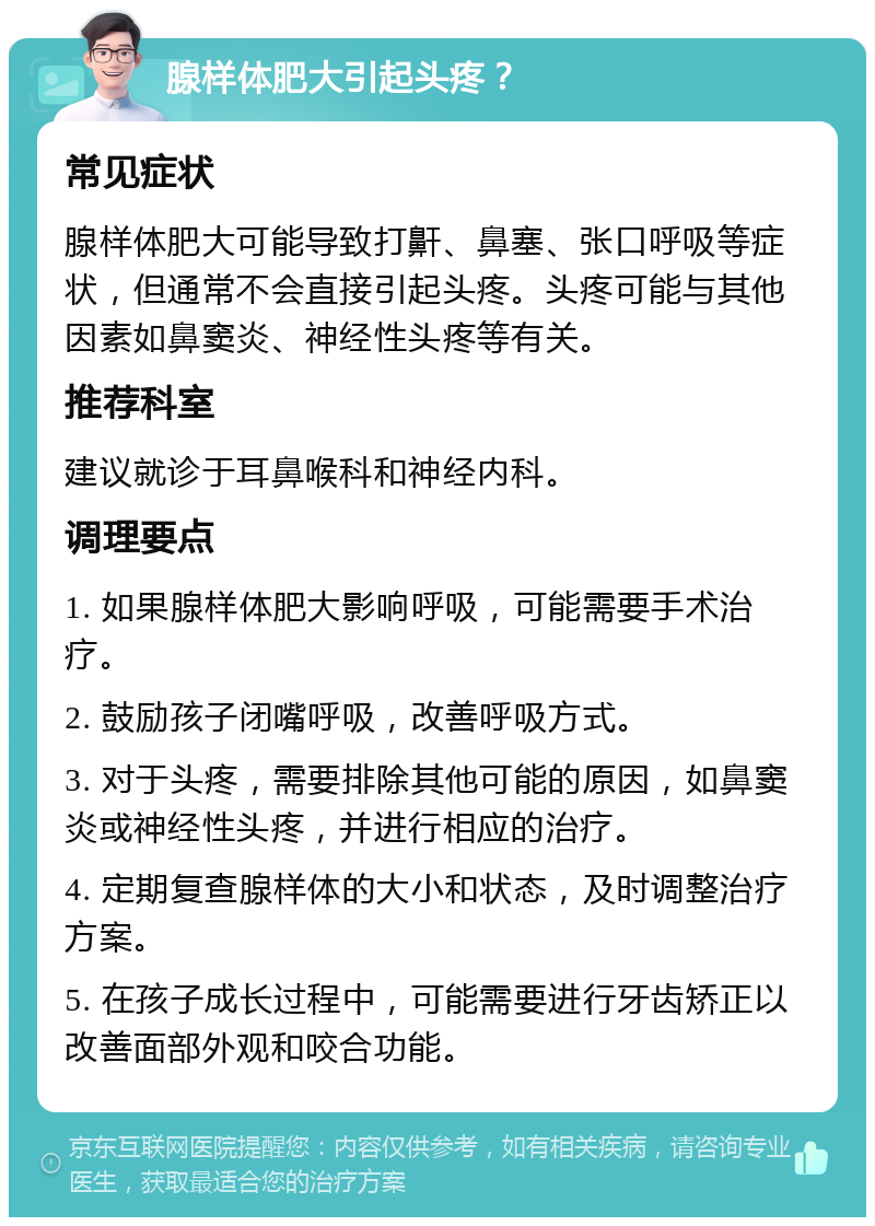 腺样体肥大引起头疼？ 常见症状 腺样体肥大可能导致打鼾、鼻塞、张口呼吸等症状，但通常不会直接引起头疼。头疼可能与其他因素如鼻窦炎、神经性头疼等有关。 推荐科室 建议就诊于耳鼻喉科和神经内科。 调理要点 1. 如果腺样体肥大影响呼吸，可能需要手术治疗。 2. 鼓励孩子闭嘴呼吸，改善呼吸方式。 3. 对于头疼，需要排除其他可能的原因，如鼻窦炎或神经性头疼，并进行相应的治疗。 4. 定期复查腺样体的大小和状态，及时调整治疗方案。 5. 在孩子成长过程中，可能需要进行牙齿矫正以改善面部外观和咬合功能。