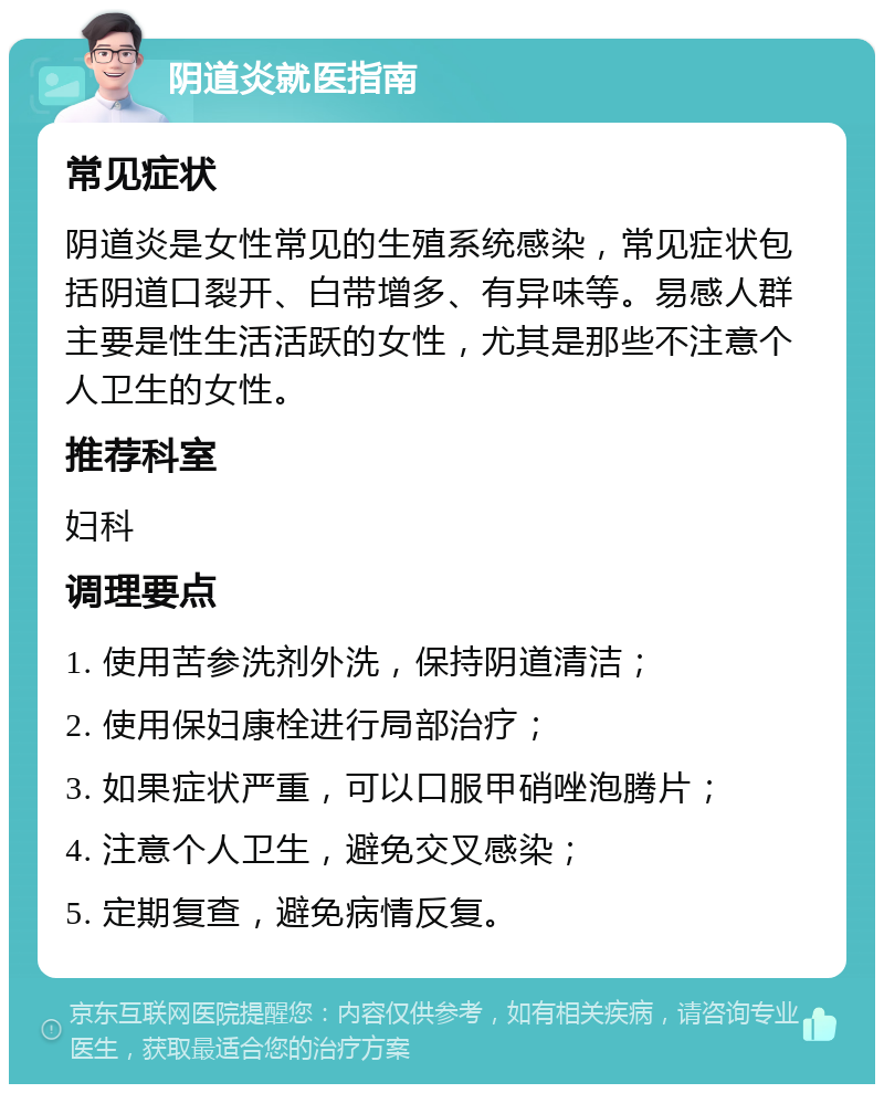 阴道炎就医指南 常见症状 阴道炎是女性常见的生殖系统感染，常见症状包括阴道口裂开、白带增多、有异味等。易感人群主要是性生活活跃的女性，尤其是那些不注意个人卫生的女性。 推荐科室 妇科 调理要点 1. 使用苦参洗剂外洗，保持阴道清洁； 2. 使用保妇康栓进行局部治疗； 3. 如果症状严重，可以口服甲硝唑泡腾片； 4. 注意个人卫生，避免交叉感染； 5. 定期复查，避免病情反复。