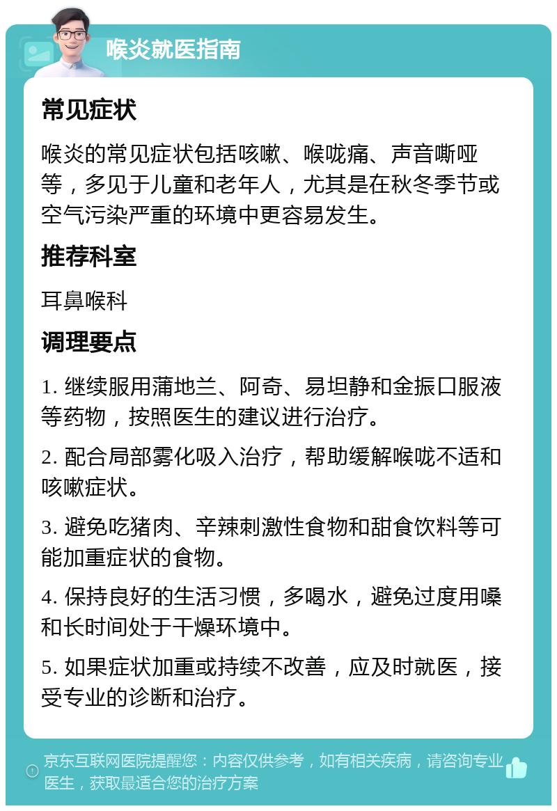 喉炎就医指南 常见症状 喉炎的常见症状包括咳嗽、喉咙痛、声音嘶哑等，多见于儿童和老年人，尤其是在秋冬季节或空气污染严重的环境中更容易发生。 推荐科室 耳鼻喉科 调理要点 1. 继续服用蒲地兰、阿奇、易坦静和金振口服液等药物，按照医生的建议进行治疗。 2. 配合局部雾化吸入治疗，帮助缓解喉咙不适和咳嗽症状。 3. 避免吃猪肉、辛辣刺激性食物和甜食饮料等可能加重症状的食物。 4. 保持良好的生活习惯，多喝水，避免过度用嗓和长时间处于干燥环境中。 5. 如果症状加重或持续不改善，应及时就医，接受专业的诊断和治疗。