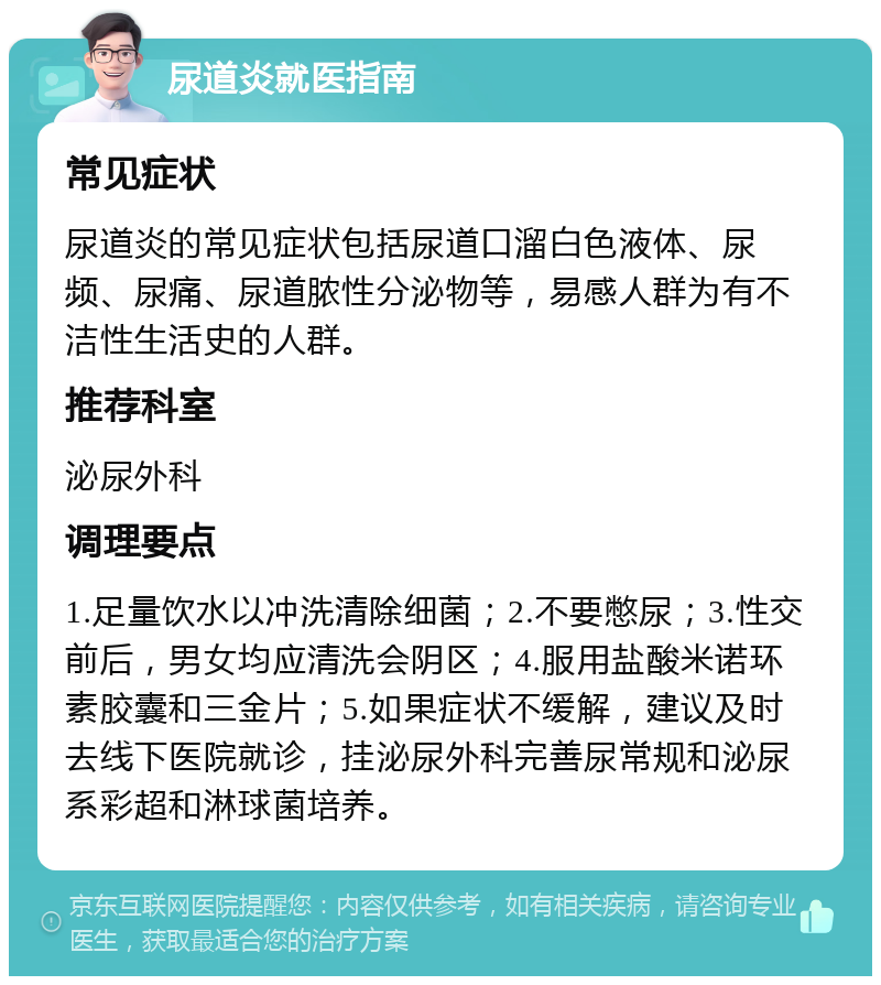 尿道炎就医指南 常见症状 尿道炎的常见症状包括尿道口溜白色液体、尿频、尿痛、尿道脓性分泌物等，易感人群为有不洁性生活史的人群。 推荐科室 泌尿外科 调理要点 1.足量饮水以冲洗清除细菌；2.不要憋尿；3.性交前后，男女均应清洗会阴区；4.服用盐酸米诺环素胶囊和三金片；5.如果症状不缓解，建议及时去线下医院就诊，挂泌尿外科完善尿常规和泌尿系彩超和淋球菌培养。