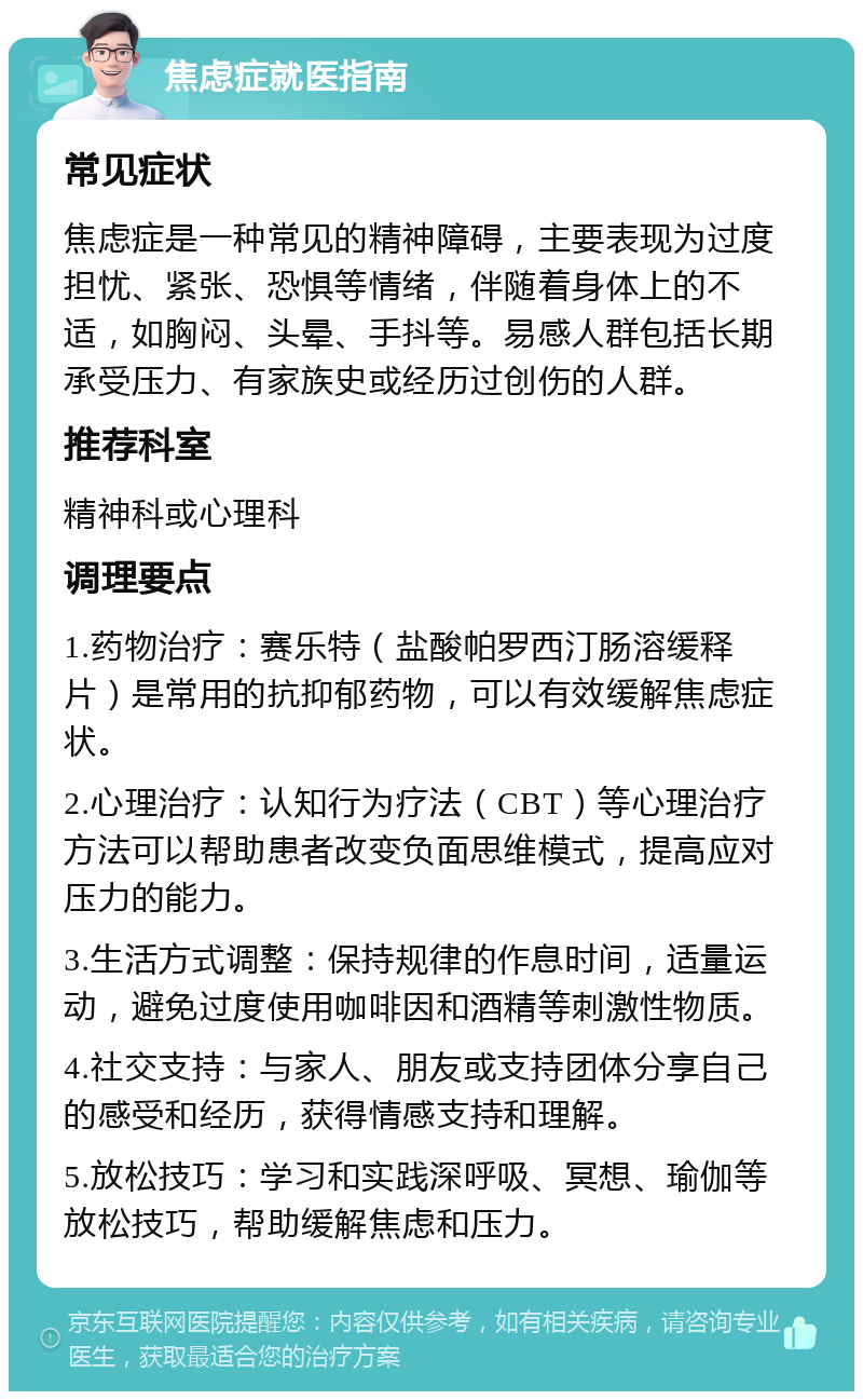 焦虑症就医指南 常见症状 焦虑症是一种常见的精神障碍，主要表现为过度担忧、紧张、恐惧等情绪，伴随着身体上的不适，如胸闷、头晕、手抖等。易感人群包括长期承受压力、有家族史或经历过创伤的人群。 推荐科室 精神科或心理科 调理要点 1.药物治疗：赛乐特（盐酸帕罗西汀肠溶缓释片）是常用的抗抑郁药物，可以有效缓解焦虑症状。 2.心理治疗：认知行为疗法（CBT）等心理治疗方法可以帮助患者改变负面思维模式，提高应对压力的能力。 3.生活方式调整：保持规律的作息时间，适量运动，避免过度使用咖啡因和酒精等刺激性物质。 4.社交支持：与家人、朋友或支持团体分享自己的感受和经历，获得情感支持和理解。 5.放松技巧：学习和实践深呼吸、冥想、瑜伽等放松技巧，帮助缓解焦虑和压力。