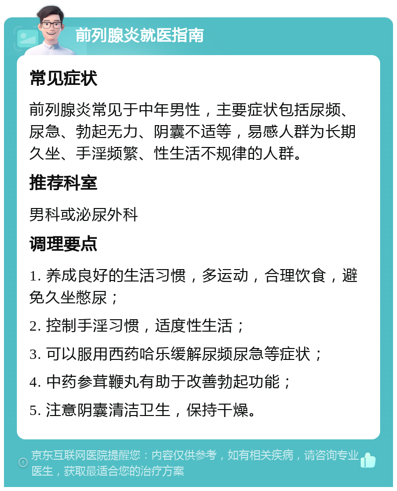 前列腺炎就医指南 常见症状 前列腺炎常见于中年男性，主要症状包括尿频、尿急、勃起无力、阴囊不适等，易感人群为长期久坐、手淫频繁、性生活不规律的人群。 推荐科室 男科或泌尿外科 调理要点 1. 养成良好的生活习惯，多运动，合理饮食，避免久坐憋尿； 2. 控制手淫习惯，适度性生活； 3. 可以服用西药哈乐缓解尿频尿急等症状； 4. 中药参茸鞭丸有助于改善勃起功能； 5. 注意阴囊清洁卫生，保持干燥。