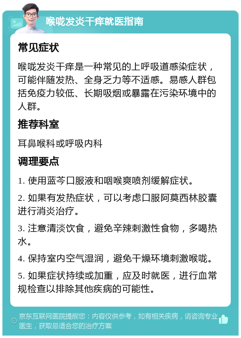 喉咙发炎干痒就医指南 常见症状 喉咙发炎干痒是一种常见的上呼吸道感染症状，可能伴随发热、全身乏力等不适感。易感人群包括免疫力较低、长期吸烟或暴露在污染环境中的人群。 推荐科室 耳鼻喉科或呼吸内科 调理要点 1. 使用蓝芩口服液和咽喉爽喷剂缓解症状。 2. 如果有发热症状，可以考虑口服阿莫西林胶囊进行消炎治疗。 3. 注意清淡饮食，避免辛辣刺激性食物，多喝热水。 4. 保持室内空气湿润，避免干燥环境刺激喉咙。 5. 如果症状持续或加重，应及时就医，进行血常规检查以排除其他疾病的可能性。