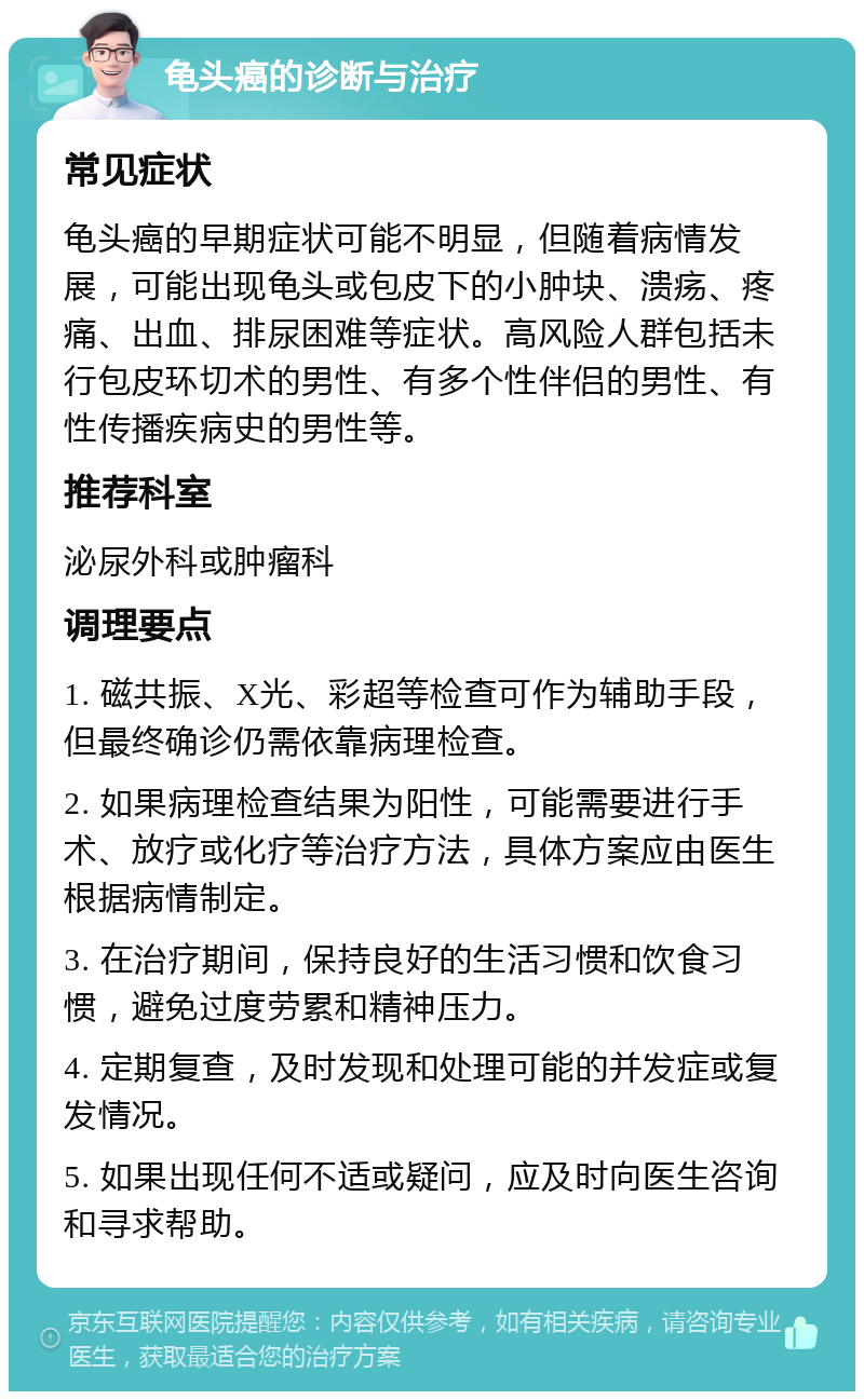 龟头癌的诊断与治疗 常见症状 龟头癌的早期症状可能不明显，但随着病情发展，可能出现龟头或包皮下的小肿块、溃疡、疼痛、出血、排尿困难等症状。高风险人群包括未行包皮环切术的男性、有多个性伴侣的男性、有性传播疾病史的男性等。 推荐科室 泌尿外科或肿瘤科 调理要点 1. 磁共振、X光、彩超等检查可作为辅助手段，但最终确诊仍需依靠病理检查。 2. 如果病理检查结果为阳性，可能需要进行手术、放疗或化疗等治疗方法，具体方案应由医生根据病情制定。 3. 在治疗期间，保持良好的生活习惯和饮食习惯，避免过度劳累和精神压力。 4. 定期复查，及时发现和处理可能的并发症或复发情况。 5. 如果出现任何不适或疑问，应及时向医生咨询和寻求帮助。