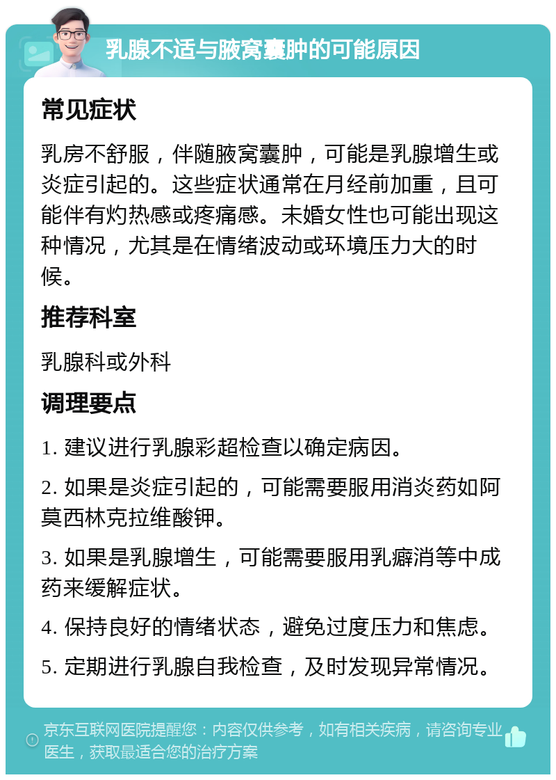 乳腺不适与腋窝囊肿的可能原因 常见症状 乳房不舒服，伴随腋窝囊肿，可能是乳腺增生或炎症引起的。这些症状通常在月经前加重，且可能伴有灼热感或疼痛感。未婚女性也可能出现这种情况，尤其是在情绪波动或环境压力大的时候。 推荐科室 乳腺科或外科 调理要点 1. 建议进行乳腺彩超检查以确定病因。 2. 如果是炎症引起的，可能需要服用消炎药如阿莫西林克拉维酸钾。 3. 如果是乳腺增生，可能需要服用乳癖消等中成药来缓解症状。 4. 保持良好的情绪状态，避免过度压力和焦虑。 5. 定期进行乳腺自我检查，及时发现异常情况。