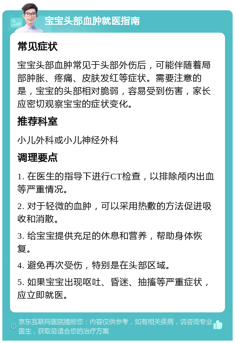 宝宝头部血肿就医指南 常见症状 宝宝头部血肿常见于头部外伤后，可能伴随着局部肿胀、疼痛、皮肤发红等症状。需要注意的是，宝宝的头部相对脆弱，容易受到伤害，家长应密切观察宝宝的症状变化。 推荐科室 小儿外科或小儿神经外科 调理要点 1. 在医生的指导下进行CT检查，以排除颅内出血等严重情况。 2. 对于轻微的血肿，可以采用热敷的方法促进吸收和消散。 3. 给宝宝提供充足的休息和营养，帮助身体恢复。 4. 避免再次受伤，特别是在头部区域。 5. 如果宝宝出现呕吐、昏迷、抽搐等严重症状，应立即就医。