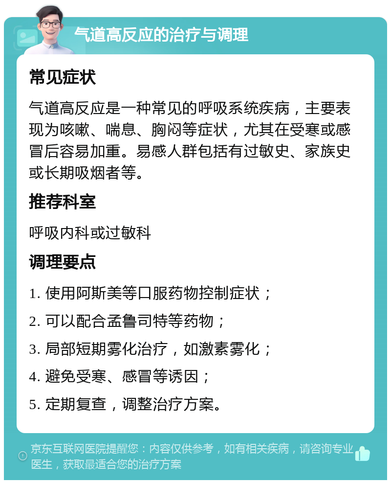 气道高反应的治疗与调理 常见症状 气道高反应是一种常见的呼吸系统疾病，主要表现为咳嗽、喘息、胸闷等症状，尤其在受寒或感冒后容易加重。易感人群包括有过敏史、家族史或长期吸烟者等。 推荐科室 呼吸内科或过敏科 调理要点 1. 使用阿斯美等口服药物控制症状； 2. 可以配合孟鲁司特等药物； 3. 局部短期雾化治疗，如激素雾化； 4. 避免受寒、感冒等诱因； 5. 定期复查，调整治疗方案。