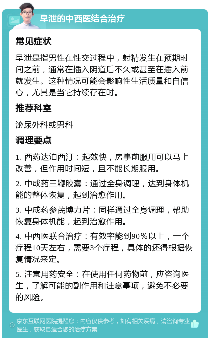 早泄的中西医结合治疗 常见症状 早泄是指男性在性交过程中，射精发生在预期时间之前，通常在插入阴道后不久或甚至在插入前就发生。这种情况可能会影响性生活质量和自信心，尤其是当它持续存在时。 推荐科室 泌尿外科或男科 调理要点 1. 西药达泊西汀：起效快，房事前服用可以马上改善，但作用时间短，且不能长期服用。 2. 中成药三鞭胶囊：通过全身调理，达到身体机能的整体恢复，起到治愈作用。 3. 中成药参芪博力片：同样通过全身调理，帮助恢复身体机能，起到治愈作用。 4. 中西医联合治疗：有效率能到90％以上，一个疗程10天左右，需要3个疗程，具体的还得根据恢复情况来定。 5. 注意用药安全：在使用任何药物前，应咨询医生，了解可能的副作用和注意事项，避免不必要的风险。