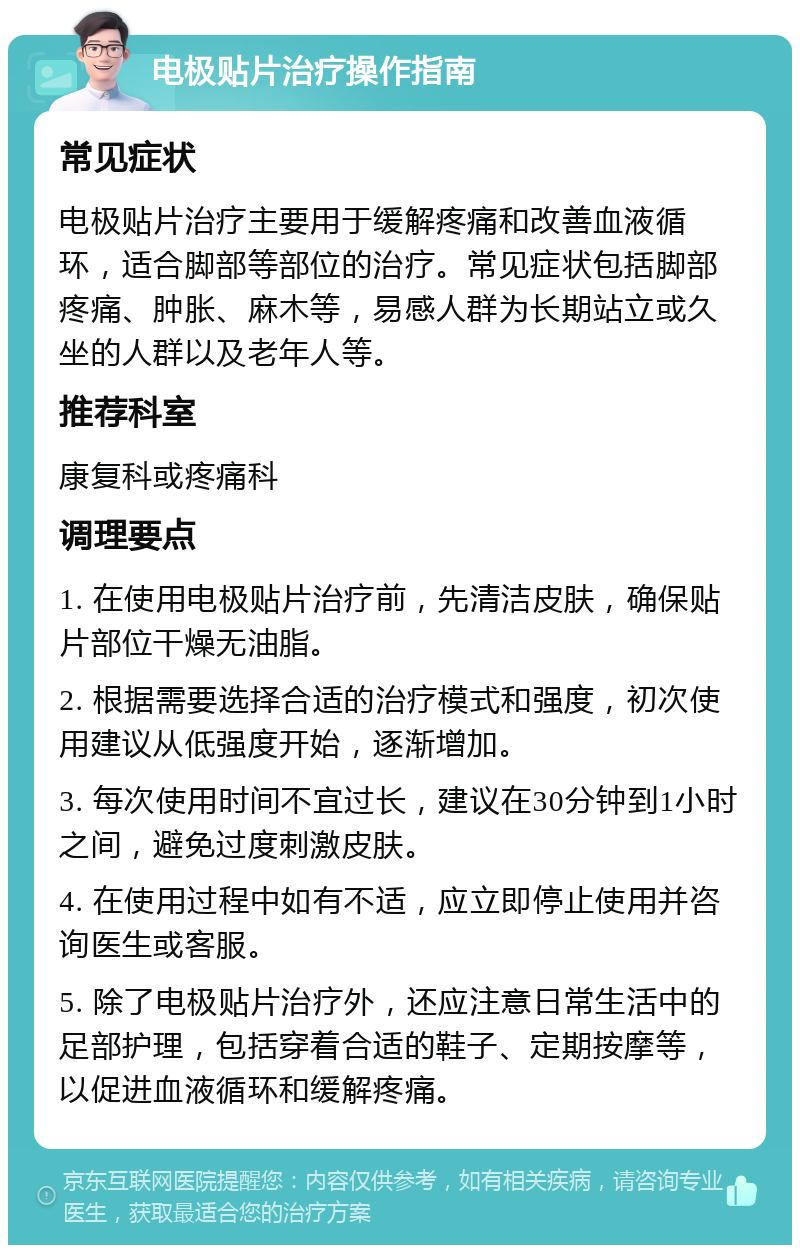 电极贴片治疗操作指南 常见症状 电极贴片治疗主要用于缓解疼痛和改善血液循环，适合脚部等部位的治疗。常见症状包括脚部疼痛、肿胀、麻木等，易感人群为长期站立或久坐的人群以及老年人等。 推荐科室 康复科或疼痛科 调理要点 1. 在使用电极贴片治疗前，先清洁皮肤，确保贴片部位干燥无油脂。 2. 根据需要选择合适的治疗模式和强度，初次使用建议从低强度开始，逐渐增加。 3. 每次使用时间不宜过长，建议在30分钟到1小时之间，避免过度刺激皮肤。 4. 在使用过程中如有不适，应立即停止使用并咨询医生或客服。 5. 除了电极贴片治疗外，还应注意日常生活中的足部护理，包括穿着合适的鞋子、定期按摩等，以促进血液循环和缓解疼痛。