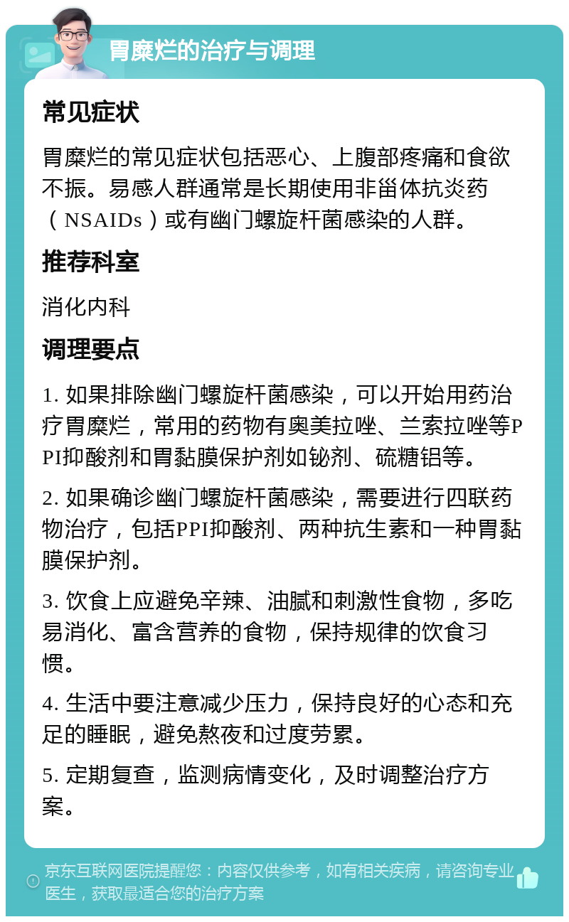 胃糜烂的治疗与调理 常见症状 胃糜烂的常见症状包括恶心、上腹部疼痛和食欲不振。易感人群通常是长期使用非甾体抗炎药（NSAIDs）或有幽门螺旋杆菌感染的人群。 推荐科室 消化内科 调理要点 1. 如果排除幽门螺旋杆菌感染，可以开始用药治疗胃糜烂，常用的药物有奥美拉唑、兰索拉唑等PPI抑酸剂和胃黏膜保护剂如铋剂、硫糖铝等。 2. 如果确诊幽门螺旋杆菌感染，需要进行四联药物治疗，包括PPI抑酸剂、两种抗生素和一种胃黏膜保护剂。 3. 饮食上应避免辛辣、油腻和刺激性食物，多吃易消化、富含营养的食物，保持规律的饮食习惯。 4. 生活中要注意减少压力，保持良好的心态和充足的睡眠，避免熬夜和过度劳累。 5. 定期复查，监测病情变化，及时调整治疗方案。