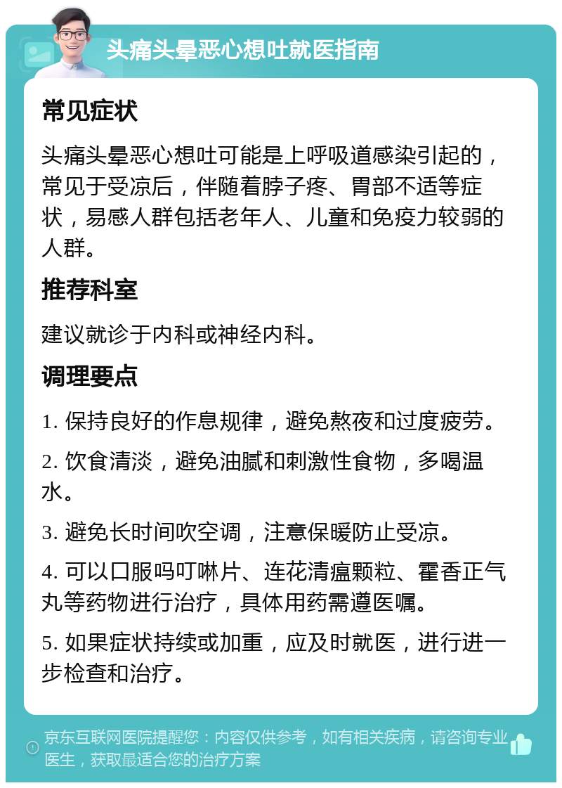 头痛头晕恶心想吐就医指南 常见症状 头痛头晕恶心想吐可能是上呼吸道感染引起的，常见于受凉后，伴随着脖子疼、胃部不适等症状，易感人群包括老年人、儿童和免疫力较弱的人群。 推荐科室 建议就诊于内科或神经内科。 调理要点 1. 保持良好的作息规律，避免熬夜和过度疲劳。 2. 饮食清淡，避免油腻和刺激性食物，多喝温水。 3. 避免长时间吹空调，注意保暖防止受凉。 4. 可以口服吗叮啉片、连花清瘟颗粒、霍香正气丸等药物进行治疗，具体用药需遵医嘱。 5. 如果症状持续或加重，应及时就医，进行进一步检查和治疗。