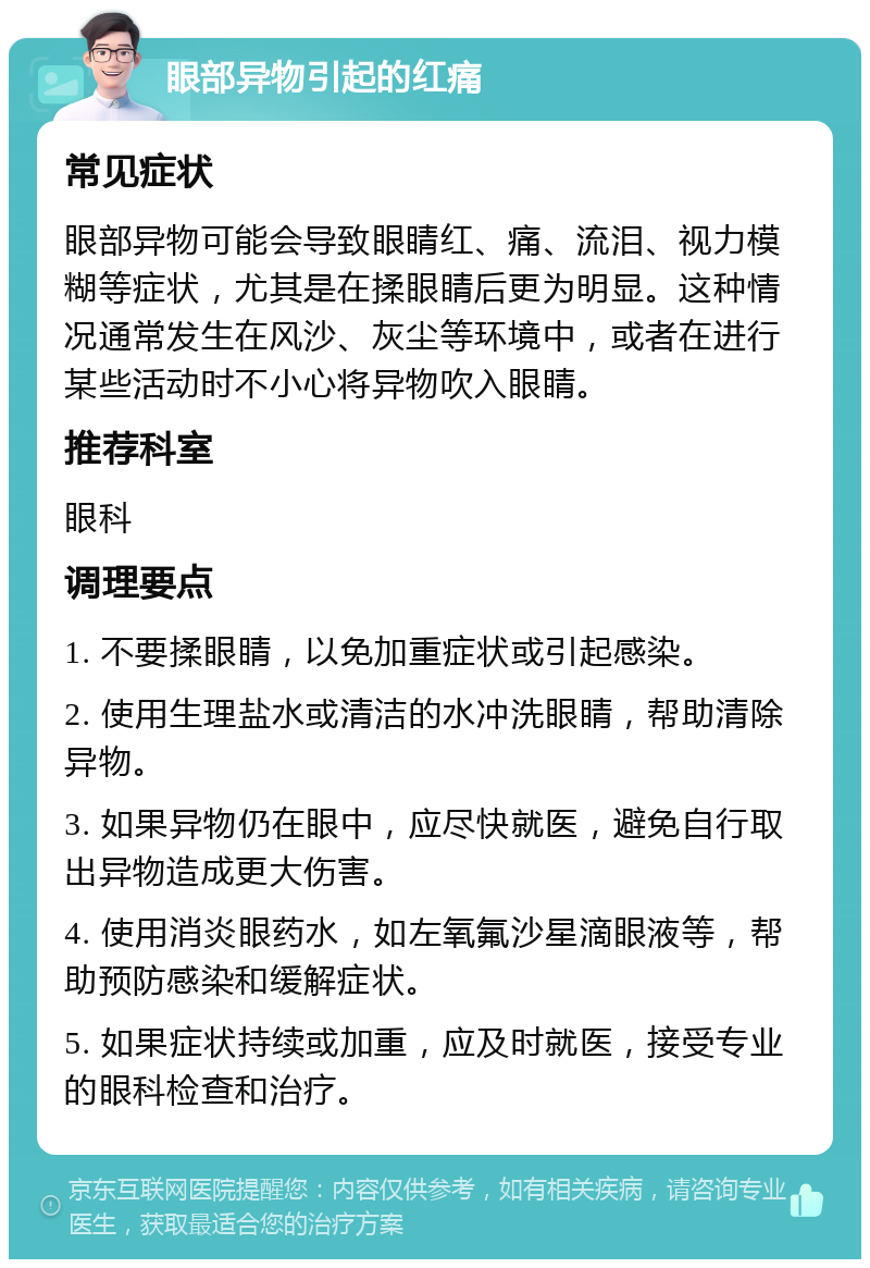 眼部异物引起的红痛 常见症状 眼部异物可能会导致眼睛红、痛、流泪、视力模糊等症状，尤其是在揉眼睛后更为明显。这种情况通常发生在风沙、灰尘等环境中，或者在进行某些活动时不小心将异物吹入眼睛。 推荐科室 眼科 调理要点 1. 不要揉眼睛，以免加重症状或引起感染。 2. 使用生理盐水或清洁的水冲洗眼睛，帮助清除异物。 3. 如果异物仍在眼中，应尽快就医，避免自行取出异物造成更大伤害。 4. 使用消炎眼药水，如左氧氟沙星滴眼液等，帮助预防感染和缓解症状。 5. 如果症状持续或加重，应及时就医，接受专业的眼科检查和治疗。