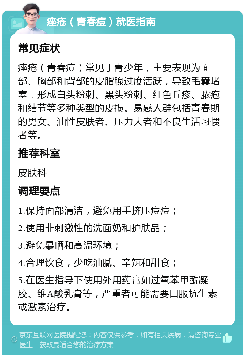 痤疮（青春痘）就医指南 常见症状 痤疮（青春痘）常见于青少年，主要表现为面部、胸部和背部的皮脂腺过度活跃，导致毛囊堵塞，形成白头粉刺、黑头粉刺、红色丘疹、脓疱和结节等多种类型的皮损。易感人群包括青春期的男女、油性皮肤者、压力大者和不良生活习惯者等。 推荐科室 皮肤科 调理要点 1.保持面部清洁，避免用手挤压痘痘； 2.使用非刺激性的洗面奶和护肤品； 3.避免暴晒和高温环境； 4.合理饮食，少吃油腻、辛辣和甜食； 5.在医生指导下使用外用药膏如过氧苯甲酰凝胶、维A酸乳膏等，严重者可能需要口服抗生素或激素治疗。