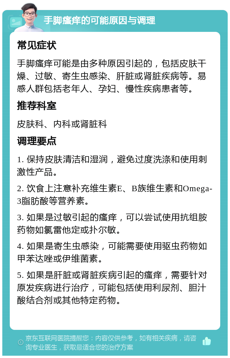 手脚瘙痒的可能原因与调理 常见症状 手脚瘙痒可能是由多种原因引起的，包括皮肤干燥、过敏、寄生虫感染、肝脏或肾脏疾病等。易感人群包括老年人、孕妇、慢性疾病患者等。 推荐科室 皮肤科、内科或肾脏科 调理要点 1. 保持皮肤清洁和湿润，避免过度洗涤和使用刺激性产品。 2. 饮食上注意补充维生素E、B族维生素和Omega-3脂肪酸等营养素。 3. 如果是过敏引起的瘙痒，可以尝试使用抗组胺药物如氯雷他定或扑尔敏。 4. 如果是寄生虫感染，可能需要使用驱虫药物如甲苯达唑或伊维菌素。 5. 如果是肝脏或肾脏疾病引起的瘙痒，需要针对原发疾病进行治疗，可能包括使用利尿剂、胆汁酸结合剂或其他特定药物。