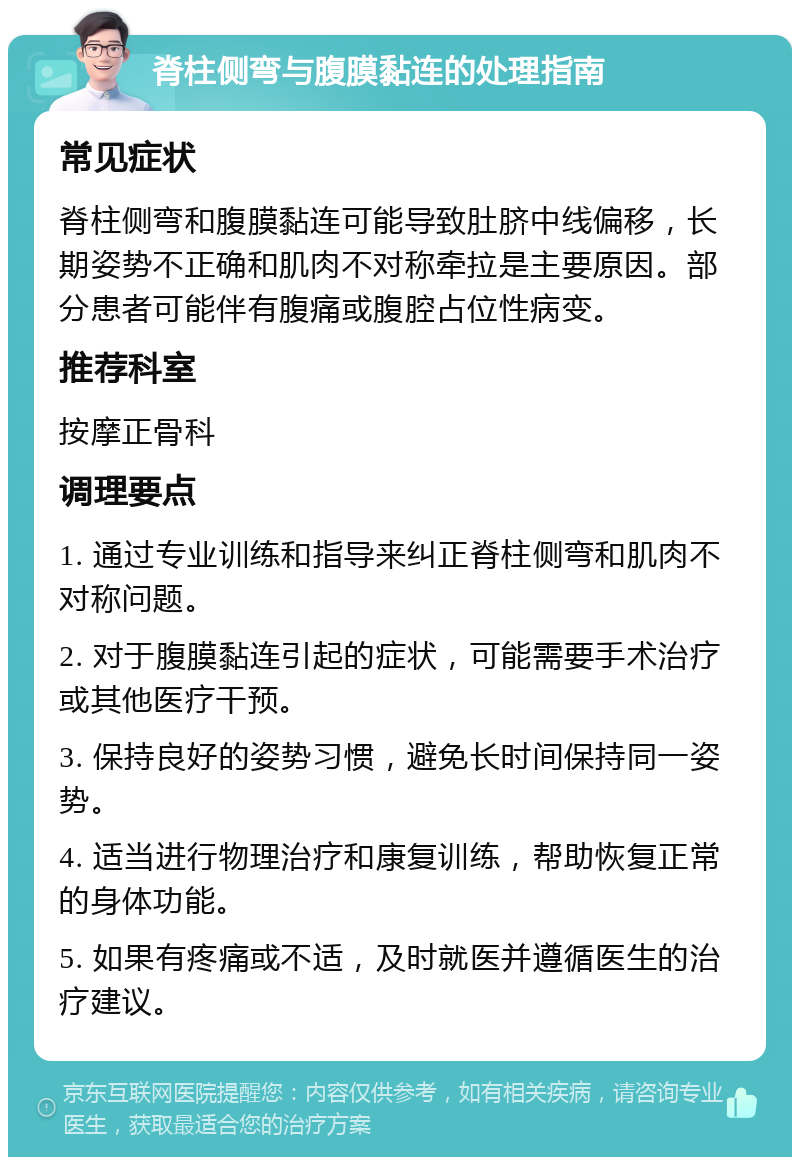 脊柱侧弯与腹膜黏连的处理指南 常见症状 脊柱侧弯和腹膜黏连可能导致肚脐中线偏移，长期姿势不正确和肌肉不对称牵拉是主要原因。部分患者可能伴有腹痛或腹腔占位性病变。 推荐科室 按摩正骨科 调理要点 1. 通过专业训练和指导来纠正脊柱侧弯和肌肉不对称问题。 2. 对于腹膜黏连引起的症状，可能需要手术治疗或其他医疗干预。 3. 保持良好的姿势习惯，避免长时间保持同一姿势。 4. 适当进行物理治疗和康复训练，帮助恢复正常的身体功能。 5. 如果有疼痛或不适，及时就医并遵循医生的治疗建议。