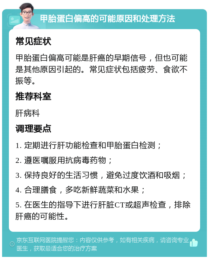 甲胎蛋白偏高的可能原因和处理方法 常见症状 甲胎蛋白偏高可能是肝癌的早期信号，但也可能是其他原因引起的。常见症状包括疲劳、食欲不振等。 推荐科室 肝病科 调理要点 1. 定期进行肝功能检查和甲胎蛋白检测； 2. 遵医嘱服用抗病毒药物； 3. 保持良好的生活习惯，避免过度饮酒和吸烟； 4. 合理膳食，多吃新鲜蔬菜和水果； 5. 在医生的指导下进行肝脏CT或超声检查，排除肝癌的可能性。