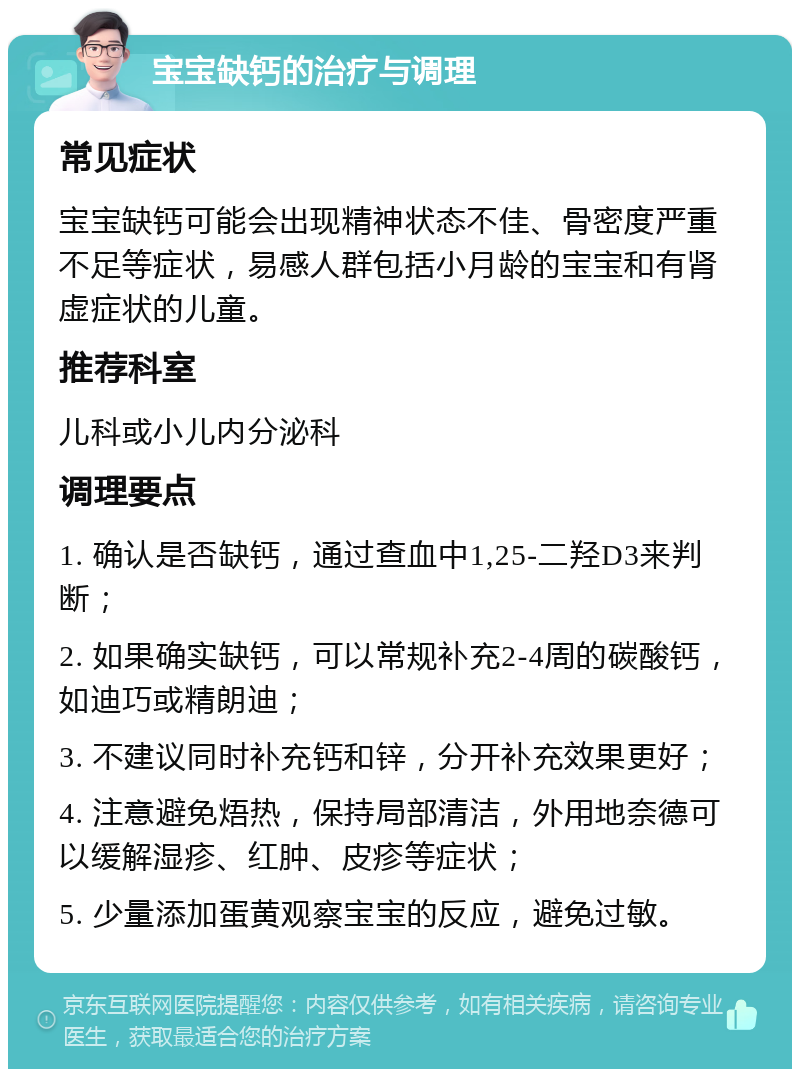 宝宝缺钙的治疗与调理 常见症状 宝宝缺钙可能会出现精神状态不佳、骨密度严重不足等症状，易感人群包括小月龄的宝宝和有肾虚症状的儿童。 推荐科室 儿科或小儿内分泌科 调理要点 1. 确认是否缺钙，通过查血中1,25-二羟D3来判断； 2. 如果确实缺钙，可以常规补充2-4周的碳酸钙，如迪巧或精朗迪； 3. 不建议同时补充钙和锌，分开补充效果更好； 4. 注意避免焐热，保持局部清洁，外用地奈德可以缓解湿疹、红肿、皮疹等症状； 5. 少量添加蛋黄观察宝宝的反应，避免过敏。