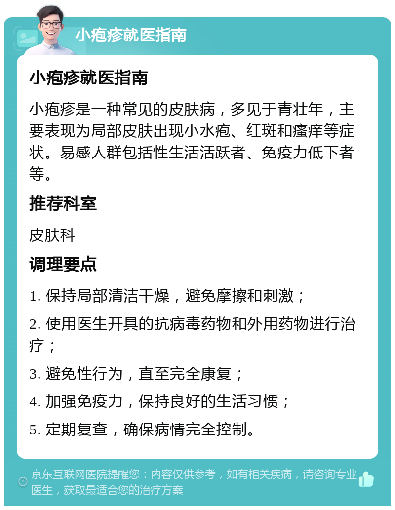 小疱疹就医指南 小疱疹就医指南 小疱疹是一种常见的皮肤病，多见于青壮年，主要表现为局部皮肤出现小水疱、红斑和瘙痒等症状。易感人群包括性生活活跃者、免疫力低下者等。 推荐科室 皮肤科 调理要点 1. 保持局部清洁干燥，避免摩擦和刺激； 2. 使用医生开具的抗病毒药物和外用药物进行治疗； 3. 避免性行为，直至完全康复； 4. 加强免疫力，保持良好的生活习惯； 5. 定期复查，确保病情完全控制。