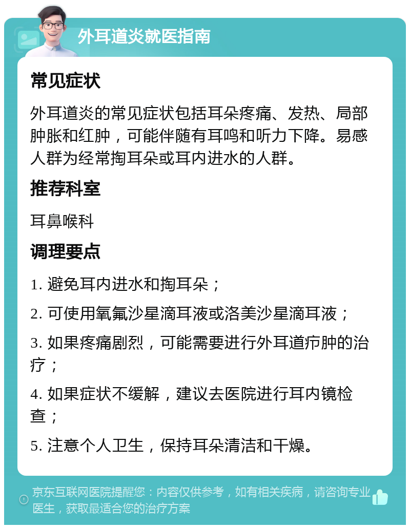 外耳道炎就医指南 常见症状 外耳道炎的常见症状包括耳朵疼痛、发热、局部肿胀和红肿，可能伴随有耳鸣和听力下降。易感人群为经常掏耳朵或耳内进水的人群。 推荐科室 耳鼻喉科 调理要点 1. 避免耳内进水和掏耳朵； 2. 可使用氧氟沙星滴耳液或洛美沙星滴耳液； 3. 如果疼痛剧烈，可能需要进行外耳道疖肿的治疗； 4. 如果症状不缓解，建议去医院进行耳内镜检查； 5. 注意个人卫生，保持耳朵清洁和干燥。