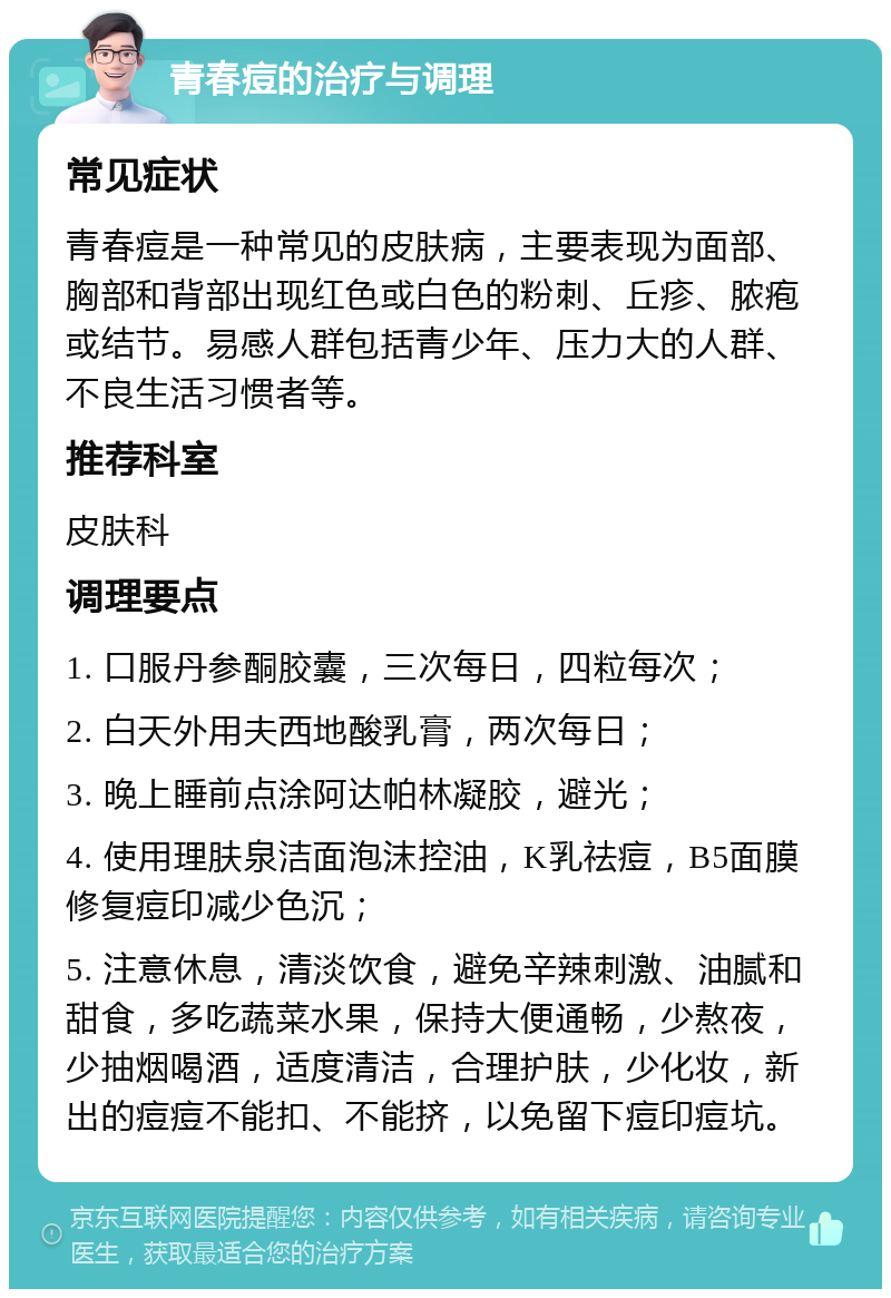 青春痘的治疗与调理 常见症状 青春痘是一种常见的皮肤病，主要表现为面部、胸部和背部出现红色或白色的粉刺、丘疹、脓疱或结节。易感人群包括青少年、压力大的人群、不良生活习惯者等。 推荐科室 皮肤科 调理要点 1. 口服丹参酮胶囊，三次每日，四粒每次； 2. 白天外用夫西地酸乳膏，两次每日； 3. 晚上睡前点涂阿达帕林凝胶，避光； 4. 使用理肤泉洁面泡沫控油，K乳祛痘，B5面膜修复痘印减少色沉； 5. 注意休息，清淡饮食，避免辛辣刺激、油腻和甜食，多吃蔬菜水果，保持大便通畅，少熬夜，少抽烟喝酒，适度清洁，合理护肤，少化妆，新出的痘痘不能扣、不能挤，以免留下痘印痘坑。