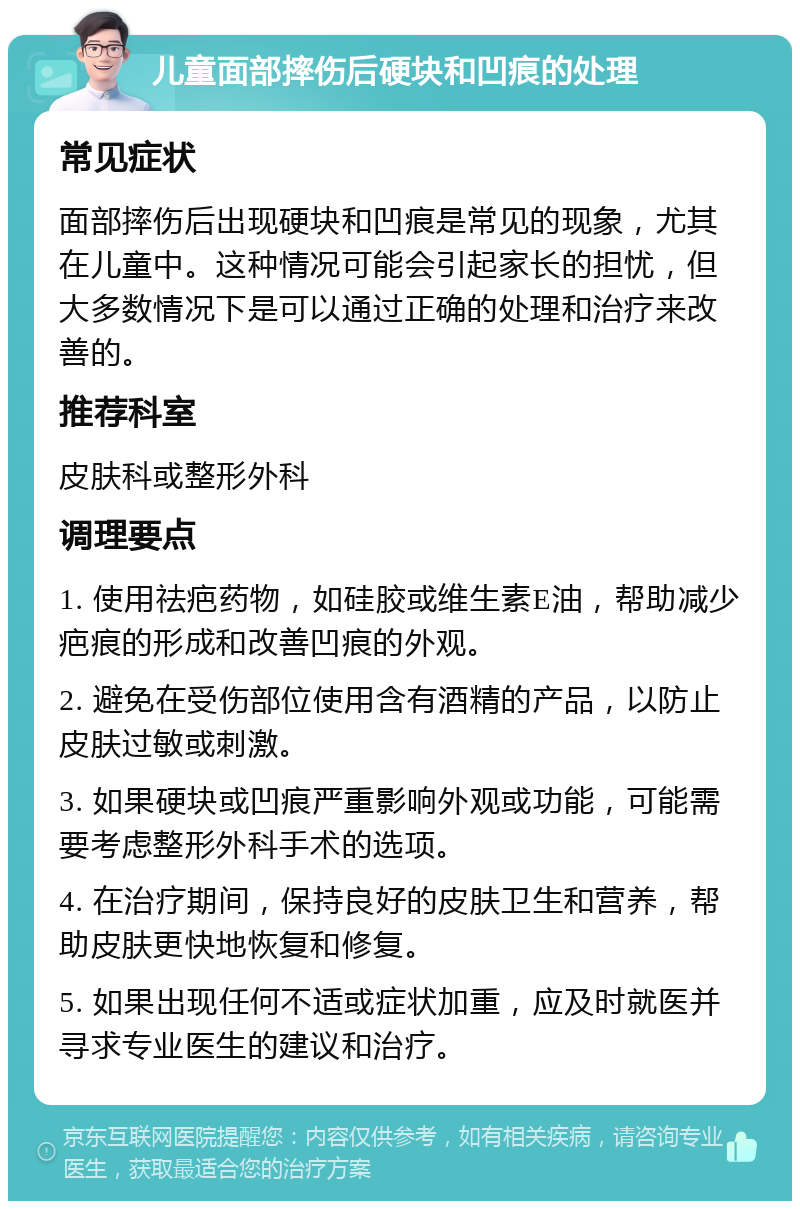 儿童面部摔伤后硬块和凹痕的处理 常见症状 面部摔伤后出现硬块和凹痕是常见的现象，尤其在儿童中。这种情况可能会引起家长的担忧，但大多数情况下是可以通过正确的处理和治疗来改善的。 推荐科室 皮肤科或整形外科 调理要点 1. 使用祛疤药物，如硅胶或维生素E油，帮助减少疤痕的形成和改善凹痕的外观。 2. 避免在受伤部位使用含有酒精的产品，以防止皮肤过敏或刺激。 3. 如果硬块或凹痕严重影响外观或功能，可能需要考虑整形外科手术的选项。 4. 在治疗期间，保持良好的皮肤卫生和营养，帮助皮肤更快地恢复和修复。 5. 如果出现任何不适或症状加重，应及时就医并寻求专业医生的建议和治疗。