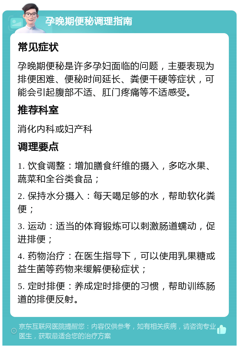 孕晚期便秘调理指南 常见症状 孕晚期便秘是许多孕妇面临的问题，主要表现为排便困难、便秘时间延长、粪便干硬等症状，可能会引起腹部不适、肛门疼痛等不适感受。 推荐科室 消化内科或妇产科 调理要点 1. 饮食调整：增加膳食纤维的摄入，多吃水果、蔬菜和全谷类食品； 2. 保持水分摄入：每天喝足够的水，帮助软化粪便； 3. 运动：适当的体育锻炼可以刺激肠道蠕动，促进排便； 4. 药物治疗：在医生指导下，可以使用乳果糖或益生菌等药物来缓解便秘症状； 5. 定时排便：养成定时排便的习惯，帮助训练肠道的排便反射。